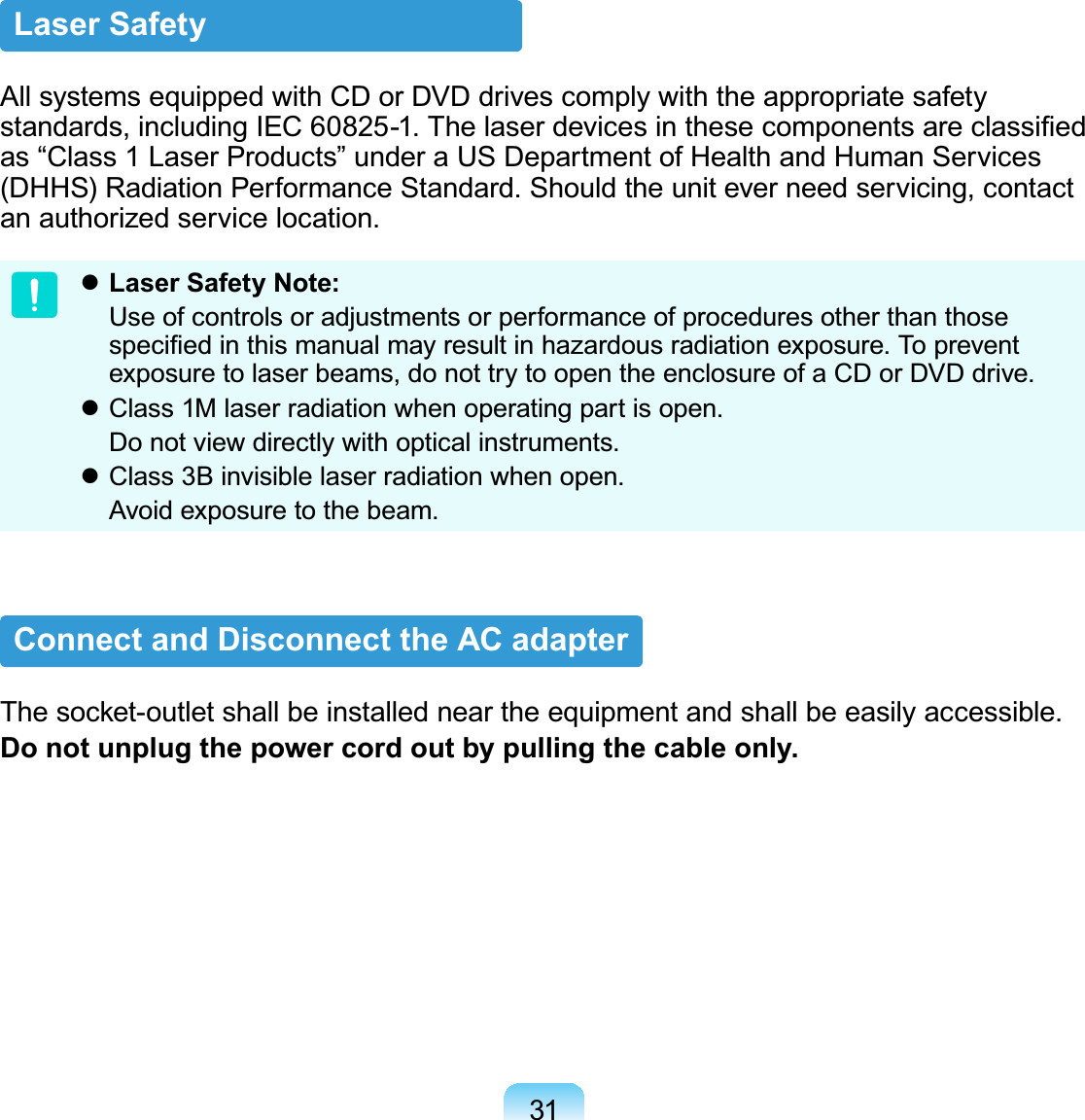 31Laser SafetyAll systems equipped with CD or DVD drives comply with the appropriate safety standards, including IEC 60825-1. The laser devices in these components are classiﬁed as “Class 1 Laser Products” under a US Department of Health and Human Services (DHHS) Radiation Performance Standard. Should the unit ever need servicing, contact an authorized service location. Laser Safety Note:  Use of controls or adjustments or performance of procedures other than those speciﬁed in this manual may result in hazardous radiation exposure. To prevent exposure to laser beams, do not try to open the enclosure of a CD or DVD drive. Class 1M laser radiation when operating part is open.  Do not view directly with optical instruments. Class 3B invisible laser radiation when open.  Avoid exposure to the beam.Connect and Disconnect the AC adapterThe socket-outlet shall be installed near the equipment and shall be easily accessible.Do not unplug the power cord out by pulling the cable only.