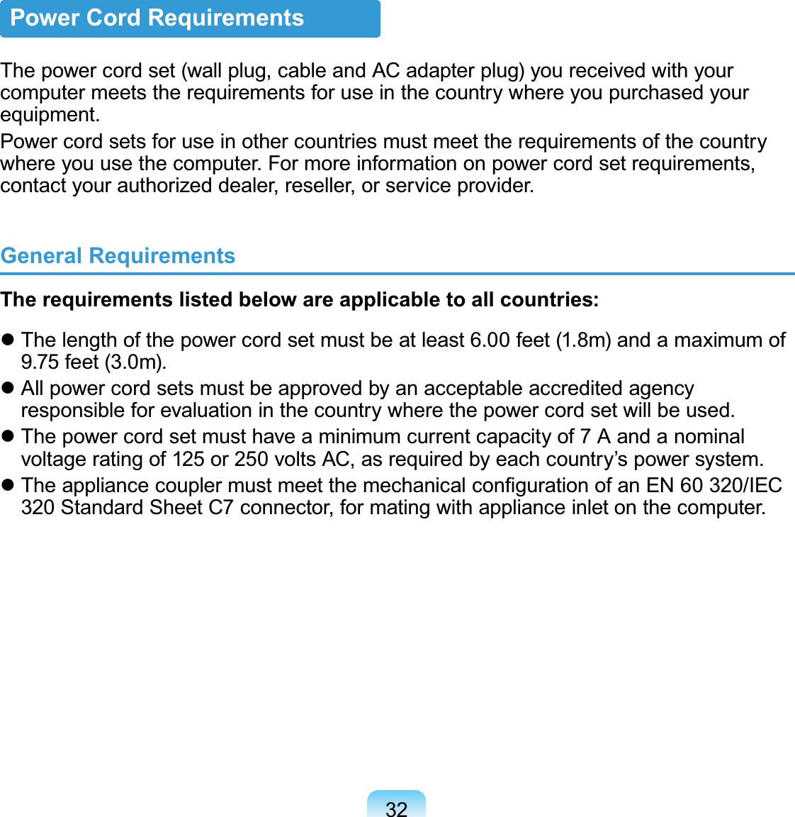 32Power Cord RequirementsThe power cord set (wall plug, cable and AC adapter plug) you received with your computer meets the requirements for use in the country where you purchased your equipment.Power cord sets for use in other countries must meet the requirements of the country where you use the computer. For more information on power cord set requirements, contact your authorized dealer, reseller, or service provider.General RequirementsThe requirements listed below are applicable to all countries: The length of the power cord set must be at least 6.00 feet (1.8m) and a maximum of 9.75 feet (3.0m). All power cord sets must be approved by an acceptable accredited agency responsible for evaluation in the country where the power cord set will be used. The power cord set must have a minimum current capacity of 7 A and a nominal voltage rating of 125 or 250 volts AC, as required by each country’s power system. The appliance coupler must meet the mechanical conﬁguration of an EN 60 320/IEC 320 Standard Sheet C7 connector, for mating with appliance inlet on the computer.