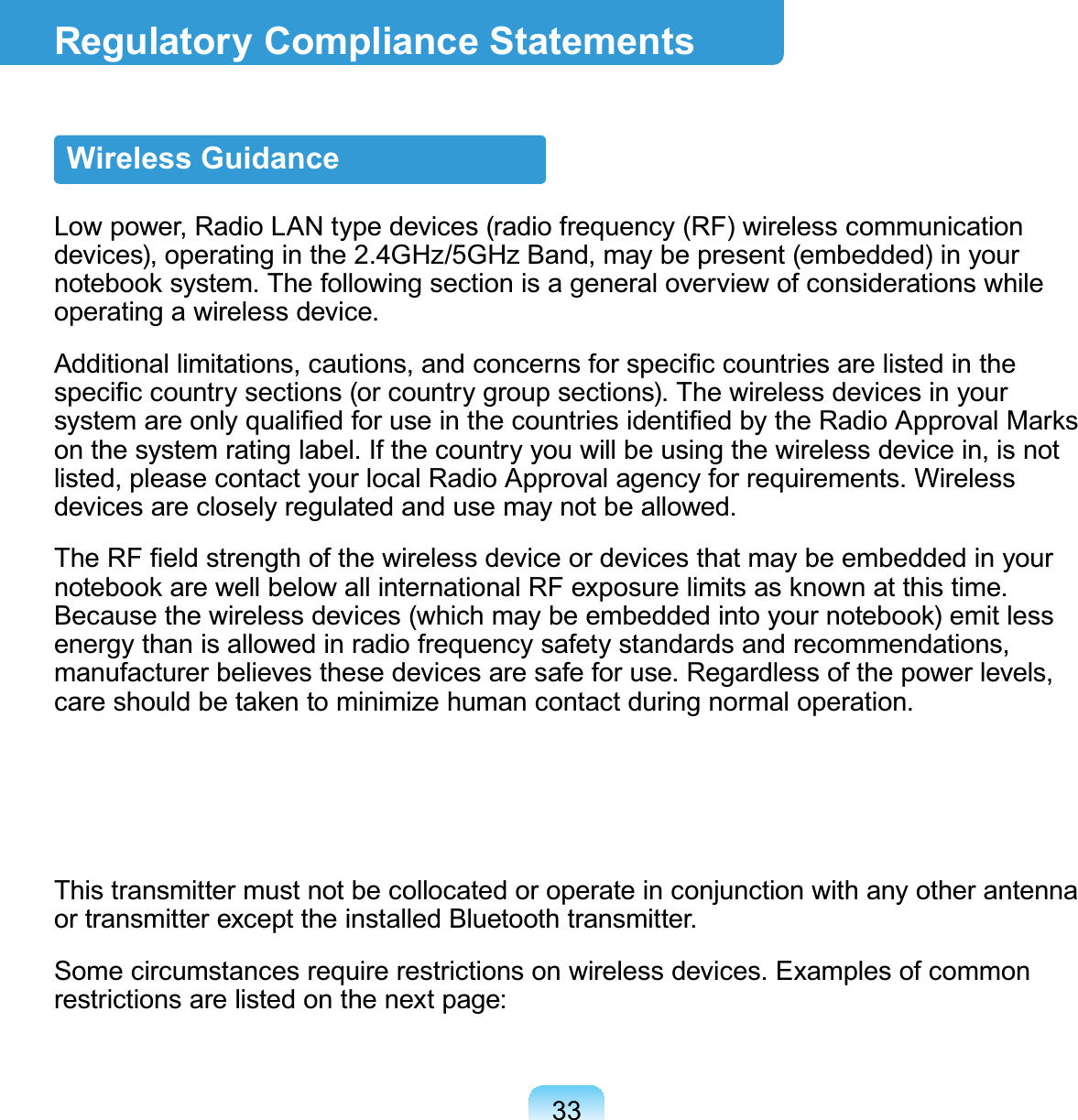 33Regulatory Compliance StatementsWireless GuidanceLow power, Radio LAN type devices (radio frequency (RF) wireless communication devices), operating in the 2.4GHz/5GHz Band, may be present (embedded) in your notebook system. The following section is a general overview of considerations while operating a wireless device.Additional limitations, cautions, and concerns for speciﬁc countries are listed in the speciﬁc country sections (or country group sections). The wireless devices in your system are only qualiﬁed for use in the countries identiﬁed by the Radio Approval Marks on the system rating label. If the country you will be using the wireless device in, is not listed, please contact your local Radio Approval agency for requirements. Wireless devices are closely regulated and use may not be allowed.The RF ﬁeld strength of the wireless device or devices that may be embedded in your notebook are well below all international RF exposure limits as known at this time. Because the wireless devices (which may be embedded into your notebook) emit less energy than is allowed in radio frequency safety standards and recommendations, manufacturer believes these devices are safe for use. Regardless of the power levels, care should be taken to minimize human contact during normal operation.This transmitter must not be collocated or operate in conjunction with any other antenna or transmitter except the installed Bluetooth transmitter.Some circumstances require restrictions on wireless devices. Examples of common restrictions are listed on the next page: