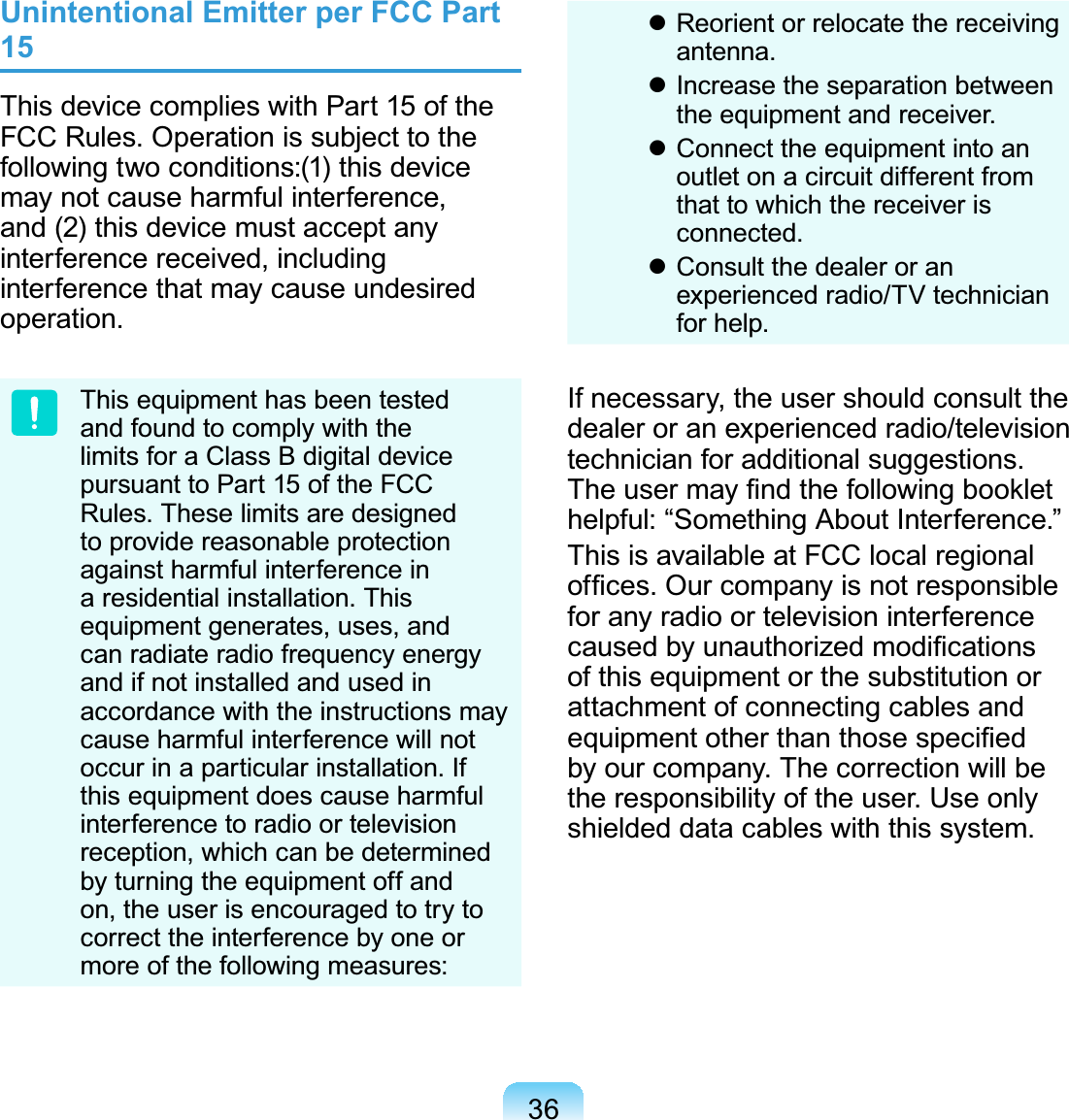 36Unintentional Emitter per FCC Part 15This device complies with Part 15 of the FCC Rules. Operation is subject to the following two conditions:(1) this device may not cause harmful interference, and (2) this device must accept any interference received, including interference that may cause undesired operation.This equipment has been tested and found to comply with the limits for a Class B digital device pursuant to Part 15 of the FCC Rules. These limits are designed to provide reasonable protection against harmful interference in a residential installation. This equipment generates, uses, and can radiate radio frequency energy and if not installed and used in accordance with the instructions may cause harmful interference will not occur in a particular installation. If this equipment does cause harmful interference to radio or television reception, which can be determined by turning the equipment off and on, the user is encouraged to try to correct the interference by one or more of the following measures: Reorient or relocate the receiving antenna. Increase the separation between the equipment and receiver. Connect the equipment into an outlet on a circuit different from that to which the receiver is connected. Consult the dealer or an experienced radio/TV technician for help.If necessary, the user should consult the dealer or an experienced radio/television technician for additional suggestions. The user may ﬁnd the following booklet helpful: “Something About Interference.”This is available at FCC local regional ofﬁces. Our company is not responsible for any radio or television interference caused by unauthorized modiﬁcations of this equipment or the substitution or attachment of connecting cables and equipment other than those speciﬁed by our company. The correction will be the responsibility of the user. Use only shielded data cables with this system.