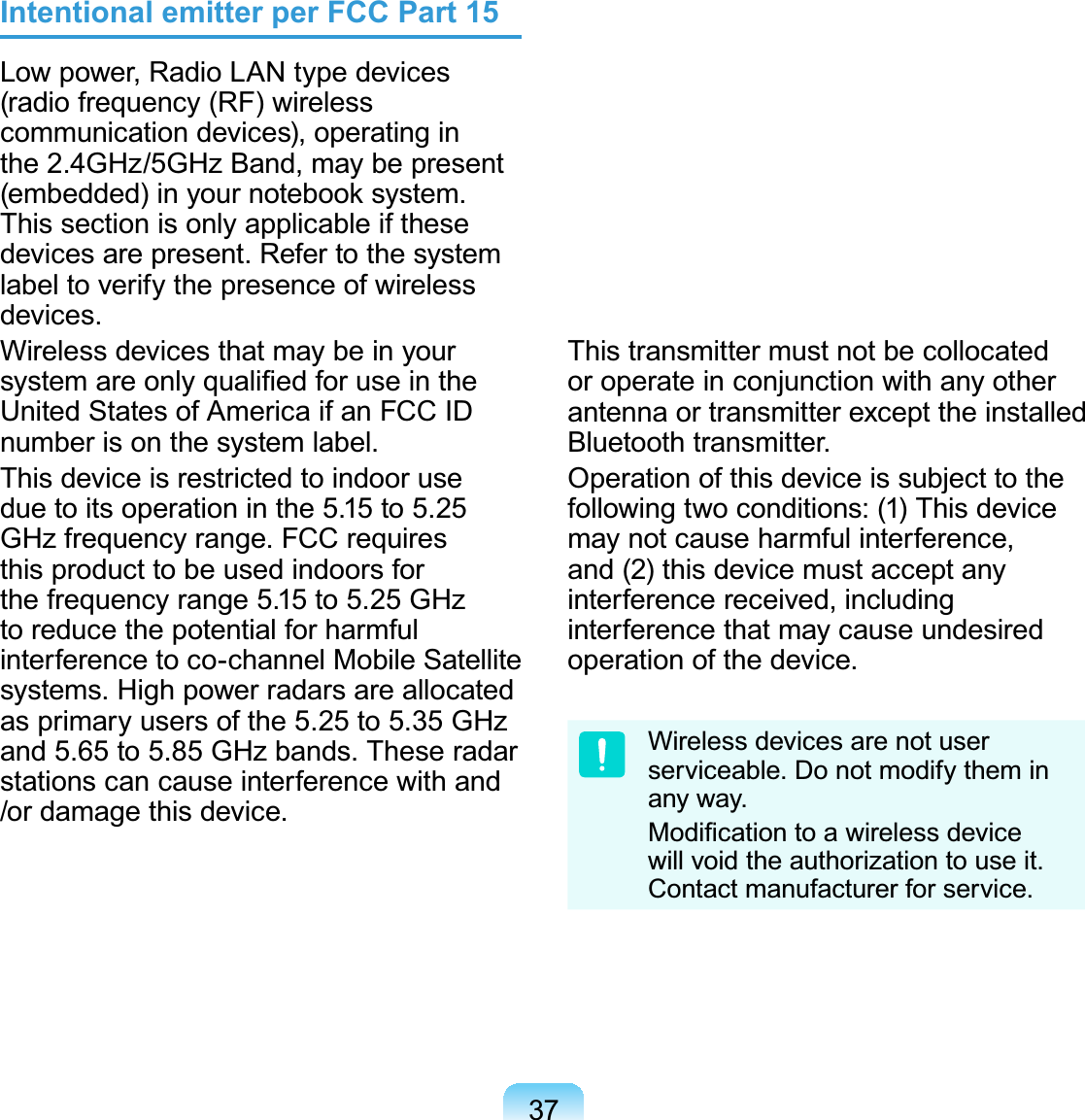 37Intentional emitter per FCC Part 15Low power, Radio LAN type devices (radio frequency (RF) wireless communication devices), operating in the 2.4GHz/5GHz Band, may be present (embedded) in your notebook system. This section is only applicable if these devices are present. Refer to the system label to verify the presence of wireless devices.Wireless devices that may be in your system are only qualiﬁed for use in the United States of America if an FCC ID number is on the system label.This device is restricted to indoor use due to its operation in the 5.15 to 5.25 GHz frequency range. FCC requires this product to be used indoors for the frequency range 5.15 to 5.25 GHz to reduce the potential for harmful interference to co-channel Mobile Satellite systems. High power radars are allocated as primary users of the 5.25 to 5.35 GHz and 5.65 to 5.85 GHz bands. These radar stations can cause interference with and /or damage this device.The FCC has set a general guideline of 20 cm (8 inches) separation between the device and the body, for use of a wireless device near the body (this does not include extremities). This device should be used more than 20 cm (8 inches) from the body when wireless devices are on. The power output of the wireless device (or devices), which may be embedded in your notebook, is well below the RF exposure limits as set by the FCC.This transmitter must not be collocated or operate in conjunction with any other antenna or transmitter except the installed Bluetooth transmitter.Operation of this device is subject to the following two conditions: (1) This device may not cause harmful interference, and (2) this device must accept any interference received, including interference that may cause undesired operation of the device.Wireless devices are not user serviceable. Do not modify them in any way. Modiﬁcation to a wireless device will void the authorization to use it. Contact manufacturer for service.