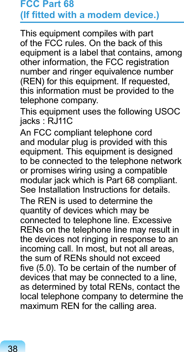 38FCC Statement for Wireless LAN use:“While installing and operating this transmitter and antenna combination the radio frequency exposure limit of 1mW/cm2 may be exceeded at distances close to the antenna installed. Therefore, the user must maintain a minimum distance of 20cm from the antenna at all times. This device can not be colocated with another transmitter and transmitting antenna.”FCC Part 68  (If ﬁtted with a modem device.)This equipment compiles with part of the FCC rules. On the back of this equipment is a label that contains, among other information, the FCC registration number and ringer equivalence number (REN) for this equipment. If requested, this information must be provided to the telephone company.This equipment uses the following USOC jacks : RJ11CAn FCC compliant telephone cord and modular plug is provided with this equipment. This equipment is designed to be connected to the telephone network or promises wiring using a compatible modular jack which is Part 68 compliant. See Installation Instructions for details.The REN is used to determine the quantity of devices which may be connected to telephone line. Excessive RENs on the telephone line may result in the devices not ringing in response to an incoming call. In most, but not all areas, the sum of RENs should not exceed ﬁve (5.0). To be certain of the number of devices that may be connected to a line, as determined by total RENs, contact the local telephone company to determine the maximum REN for the calling area.