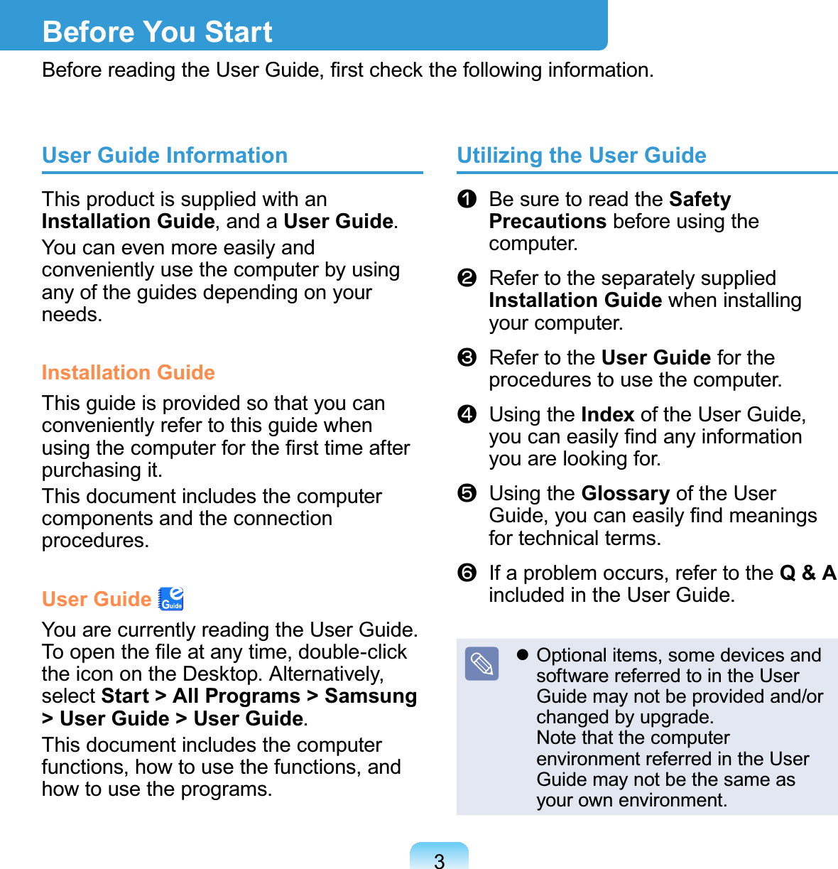 3Before You StartBefore reading the User Guide, ﬁrst check the following information.User Guide InformationThis product is supplied with an Installation Guide, and a User Guide.You can even more easily and conveniently use the computer by using any of the guides depending on your needs.Installation GuideThis guide is provided so that you can conveniently refer to this guide when using the computer for the ﬁrst time after purchasing it.This document includes the computer components and the connection procedures.User Guide You are currently reading the User Guide. To open the ﬁle at any time, double-click the icon on the Desktop. Alternatively, select Start &gt; All Programs &gt; Samsung &gt; User Guide &gt; User Guide.This document includes the computer functions, how to use the functions, and how to use the programs.Utilizing the User Guiden   Be sure to read the Safety Precautions before using the computer.l   Refer to the separately supplied Installation Guide when installing your computer.W   Refer to the User Guide for the procedures to use the computer.j   Using the Index of the User Guide, you can easily ﬁnd any information you are looking for.V   Using the Glossary of the User Guide, you can easily ﬁnd meanings for technical terms.b   If a problem occurs, refer to the Q &amp; A included in the User Guide. Optional items, some devices and software referred to in the User Guide may not be provided and/or changed by upgrade. Note that the computer environment referred in the User Guide may not be the same as your own environment.