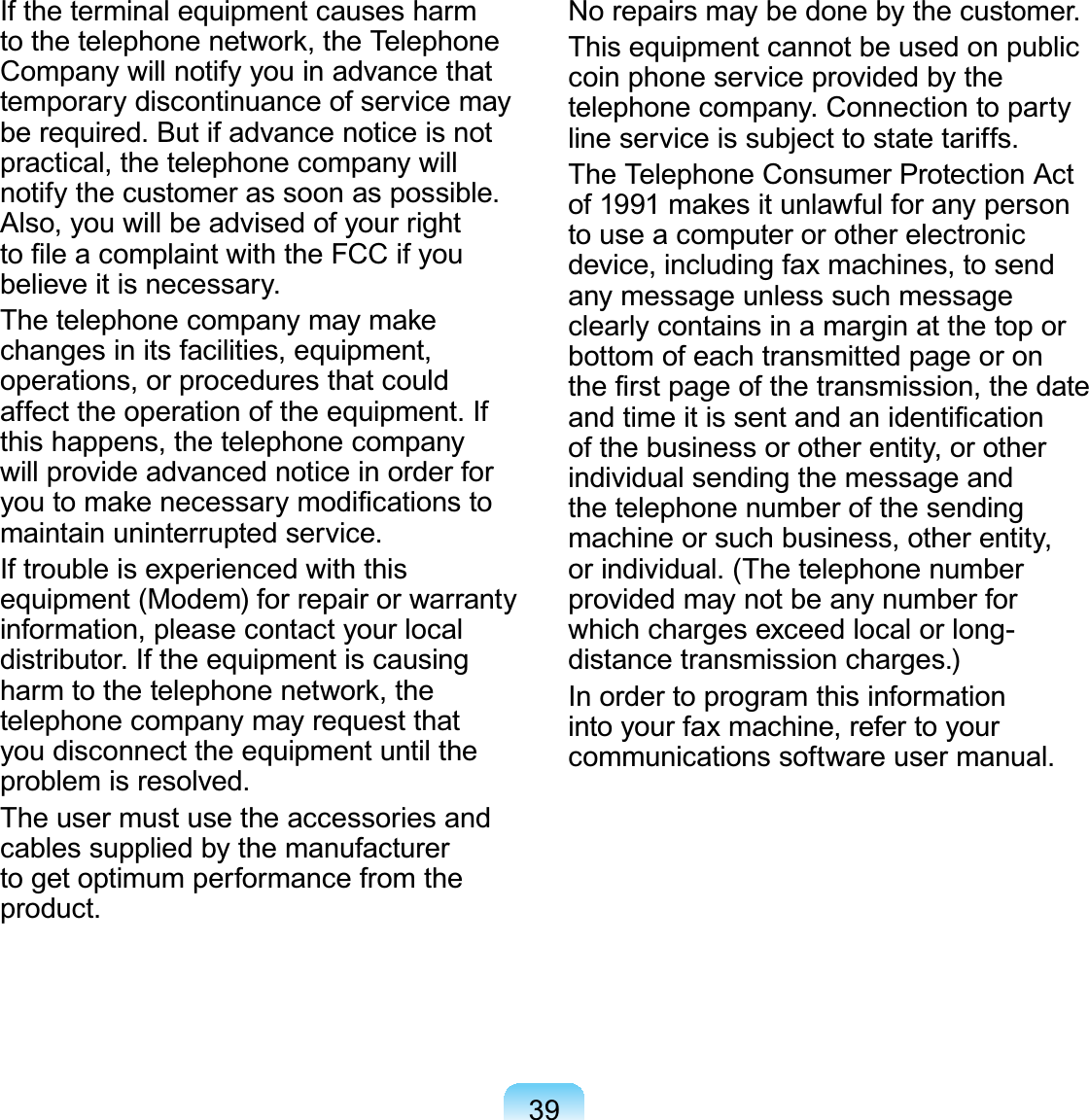39If the terminal equipment causes harm to the telephone network, the Telephone Company will notify you in advance that temporary discontinuance of service may be required. But if advance notice is not practical, the telephone company will notify the customer as soon as possible. Also, you will be advised of your right to ﬁle a complaint with the FCC if you believe it is necessary.The telephone company may make changes in its facilities, equipment, operations, or procedures that could affect the operation of the equipment. If this happens, the telephone company will provide advanced notice in order for you to make necessary modiﬁcations to maintain uninterrupted service.If trouble is experienced with this equipment (Modem) for repair or warranty information, please contact your local distributor. If the equipment is causing harm to the telephone network, the telephone company may request that you disconnect the equipment until the problem is resolved.The user must use the accessories and cables supplied by the manufacturer to get optimum performance from the product.No repairs may be done by the customer.This equipment cannot be used on public coin phone service provided by the telephone company. Connection to party line service is subject to state tariffs.The Telephone Consumer Protection Act of 1991 makes it unlawful for any person to use a computer or other electronic device, including fax machines, to send any message unless such message clearly contains in a margin at the top or bottom of each transmitted page or on the ﬁrst page of the transmission, the date and time it is sent and an identiﬁcation of the business or other entity, or other individual sending the message and the telephone number of the sending machine or such business, other entity, or individual. (The telephone number provided may not be any number for which charges exceed local or long-distance transmission charges.)In order to program this information into your fax machine, refer to your communications software user manual.