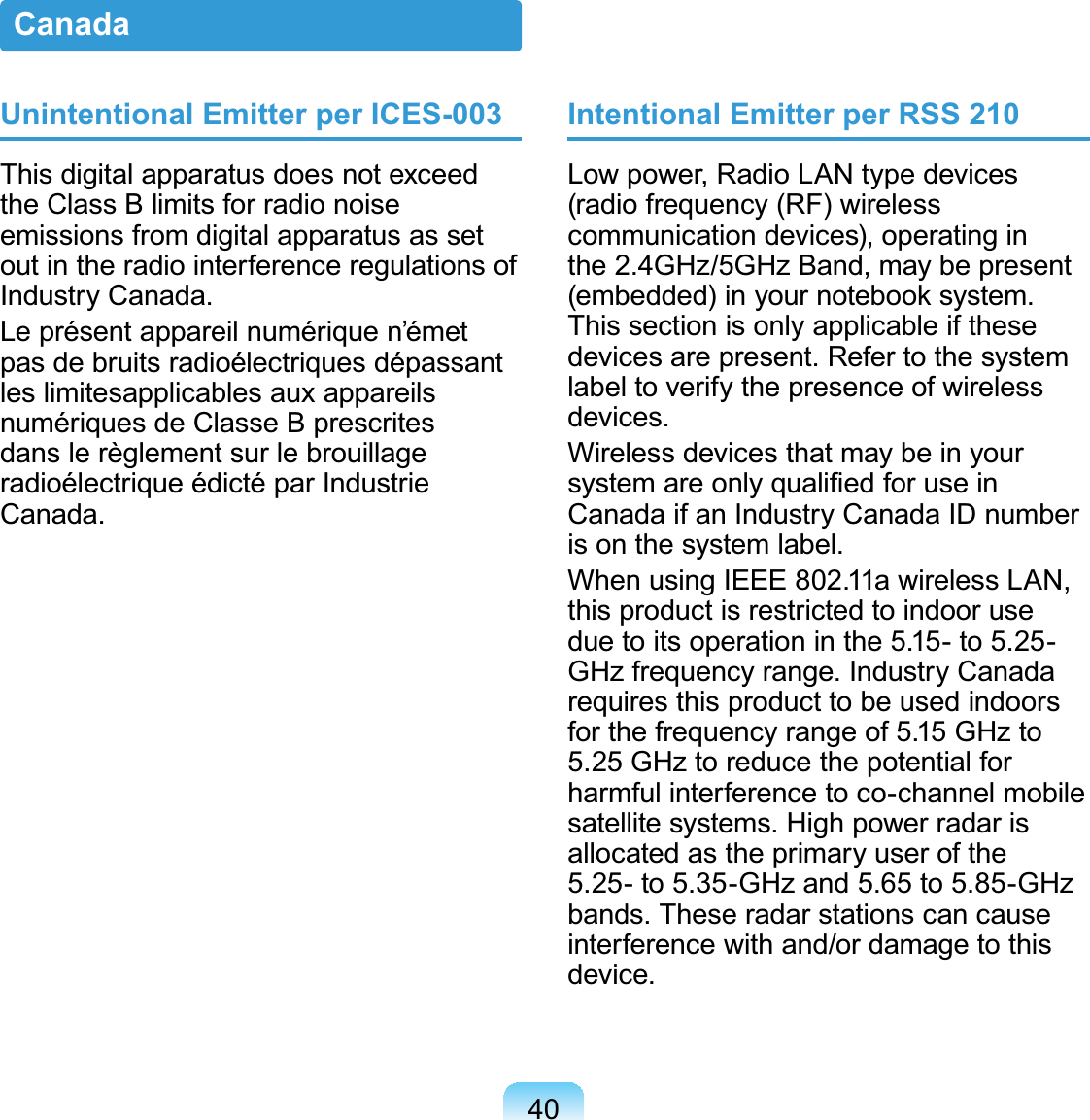 40Unintentional Emitter per ICES-003This digital apparatus does not exceed the Class B limits for radio noise emissions from digital apparatus as set out in the radio interference regulations of Industry Canada.Le présent appareil numérique n’émet pas de bruits radioélectriques dépassant les limitesapplicables aux appareils numériques de Classe B prescrites dans le règlement sur le brouillage radioélectrique édicté par Industrie Canada.Intentional Emitter per RSS 210Low power, Radio LAN type devices (radio frequency (RF) wireless communication devices), operating in the 2.4GHz/5GHz Band, may be present (embedded) in your notebook system. This section is only applicable if these devices are present. Refer to the system label to verify the presence of wireless devices.Wireless devices that may be in your system are only qualiﬁed for use in Canada if an Industry Canada ID number is on the system label.When using IEEE 802.11a wireless LAN, this product is restricted to indoor use due to its operation in the 5.15- to 5.25-GHz frequency range. Industry Canada requires this product to be used indoors for the frequency range of 5.15 GHz to 5.25 GHz to reduce the potential for harmful interference to co-channel mobile satellite systems. High power radar is allocated as the primary user of the 5.25- to 5.35-GHz and 5.65 to 5.85-GHz bands. These radar stations can cause interference with and/or damage to this device.Canada