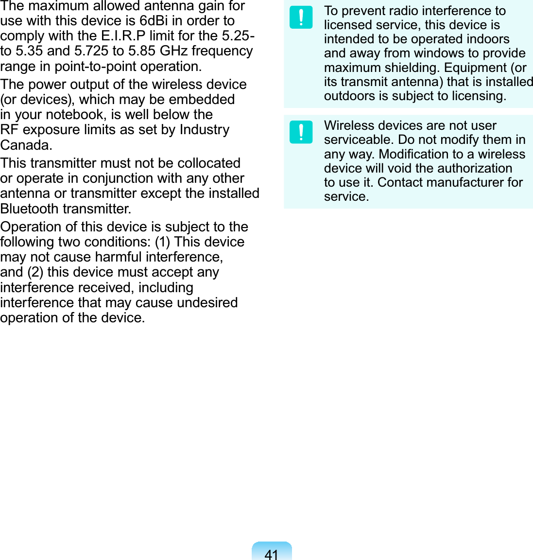 41The maximum allowed antenna gain for use with this device is 6dBi in order to comply with the E.I.R.P limit for the 5.25- to 5.35 and 5.725 to 5.85 GHz frequency range in point-to-point operation.The power output of the wireless device (or devices), which may be embedded in your notebook, is well below the RF exposure limits as set by Industry Canada.This transmitter must not be collocated or operate in conjunction with any other antenna or transmitter except the installed Bluetooth transmitter.Operation of this device is subject to the following two conditions: (1) This device may not cause harmful interference, and (2) this device must accept any interference received, including interference that may cause undesired operation of the device.To prevent radio interference to licensed service, this device is intended to be operated indoors and away from windows to provide maximum shielding. Equipment (or its transmit antenna) that is installed outdoors is subject to licensing.Wireless devices are not user serviceable. Do not modify them in any way. Modiﬁcation to a wireless device will void the authorization to use it. Contact manufacturer for service.