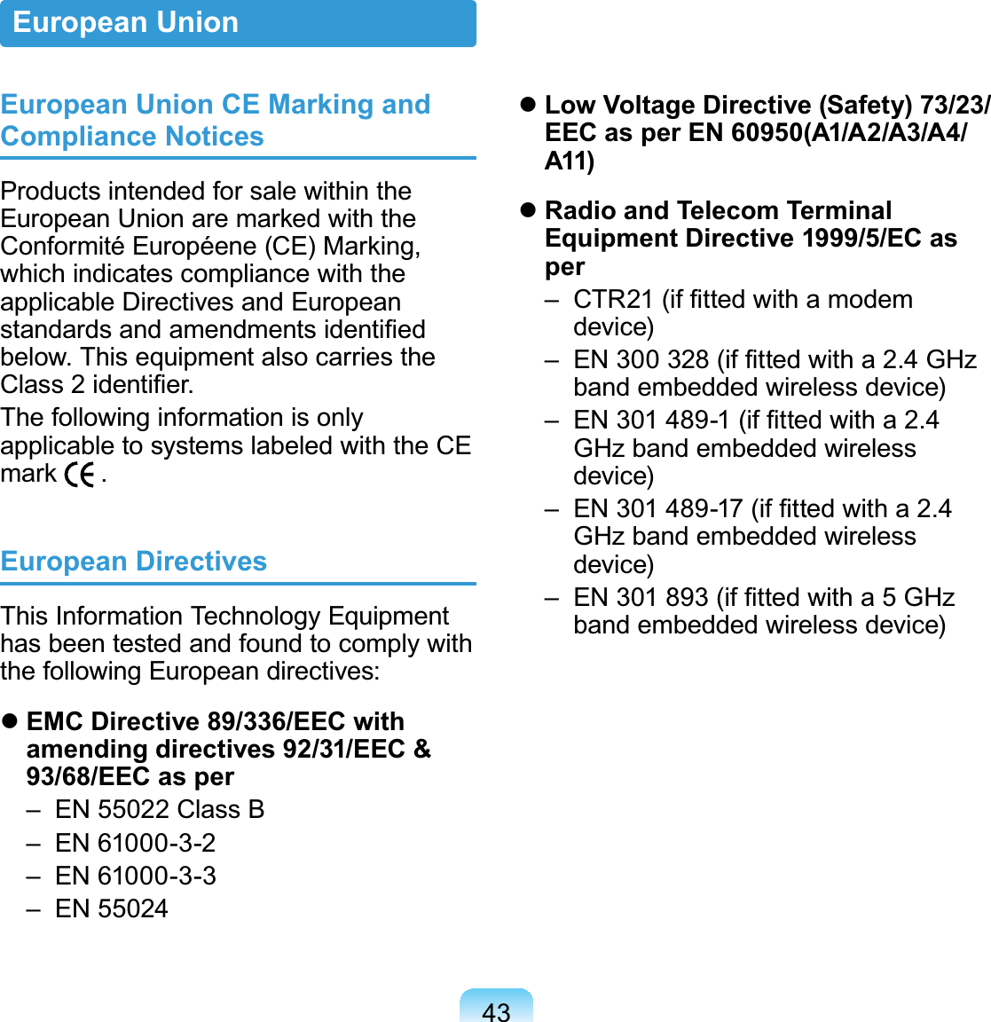 43European Union CE Marking and Compliance NoticesProducts intended for sale within the European Union are marked with the Conformité Européene (CE) Marking, which indicates compliance with the applicable Directives and European standards and amendments identiﬁed below. This equipment also carries the Class 2 identiﬁer.The following information is only applicable to systems labeled with the CE mark   .European DirectivesThis Information Technology Equipment has been tested and found to comply with the following European directives: EMC Directive 89/336/EEC with amending directives 92/31/EEC &amp; 93/68/EEC as per  –  EN 55022 Class B  –  EN 61000-3-2  –  EN 61000-3-3  –  EN 55024 Low Voltage Directive (Safety) 73/23/EEC as per EN 60950(A1/A2/A3/A4/A11) Radio and Telecom Terminal Equipment Directive 1999/5/EC as per  –   CTR21 (if ﬁtted with a modem device)  –   EN 300 328 (if ﬁtted with a 2.4 GHz band embedded wireless device)  –   EN 301 489-1 (if ﬁtted with a 2.4 GHz band embedded wireless device)  –   EN 301 489-17 (if ﬁtted with a 2.4 GHz band embedded wireless device)  –   EN 301 893 (if ﬁtted with a 5 GHz band embedded wireless device)European Union