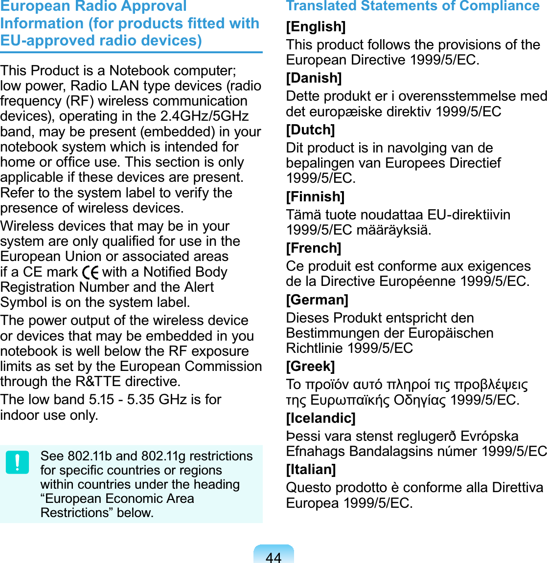 44European Radio Approval Information (for products ﬁtted with EU-approved radio devices)This Product is a Notebook computer; low power, Radio LAN type devices (radio frequency (RF) wireless communication devices), operating in the 2.4GHz/5GHz band, may be present (embedded) in your notebook system which is intended for home or ofﬁce use. This section is only applicable if these devices are present. Refer to the system label to verify the presence of wireless devices.Wireless devices that may be in your system are only qualiﬁed for use in the European Union or associated areas if a CE mark   with a Notiﬁed Body Registration Number and the Alert Symbol is on the system label.The power output of the wireless device or devices that may be embedded in you notebook is well below the RF exposure limits as set by the European Commission through the R&amp;TTE directive.The low band 5.15 - 5.35 GHz is for indoor use only.See 802.11b and 802.11g restrictions for speciﬁc countries or regions within countries under the heading “European Economic Area Restrictions” below.Translated Statements of Compliance[English]This product follows the provisions of the European Directive 1999/5/EC.[Danish]Dette produkt er i overensstemmelse med det europæiske direktiv 1999/5/EC[Dutch]Dit product is in navolging van de bepalingen van Europees Directief 1999/5/EC.[Finnish]Tämä tuote noudattaa EU-direktiivin 1999/5/EC määräyksiä.[French]Ce produit est conforme aux exigences de la Directive Européenne 1999/5/EC.[German]Dieses Produkt entspricht den Bestimmungen der Europäischen Richtlinie 1999/5/EC[Greek]Το προϊόν αυτό πληροί τις προβλέψεις της Ευρωπαϊκής Οδηγίας 1999/5/ΕC.[Icelandic]Þessi vara stenst reglugerð Evrópska Efnahags Bandalagsins númer 1999/5/EC[Italian]Questo prodotto è conforme alla Direttiva Europea 1999/5/EC.