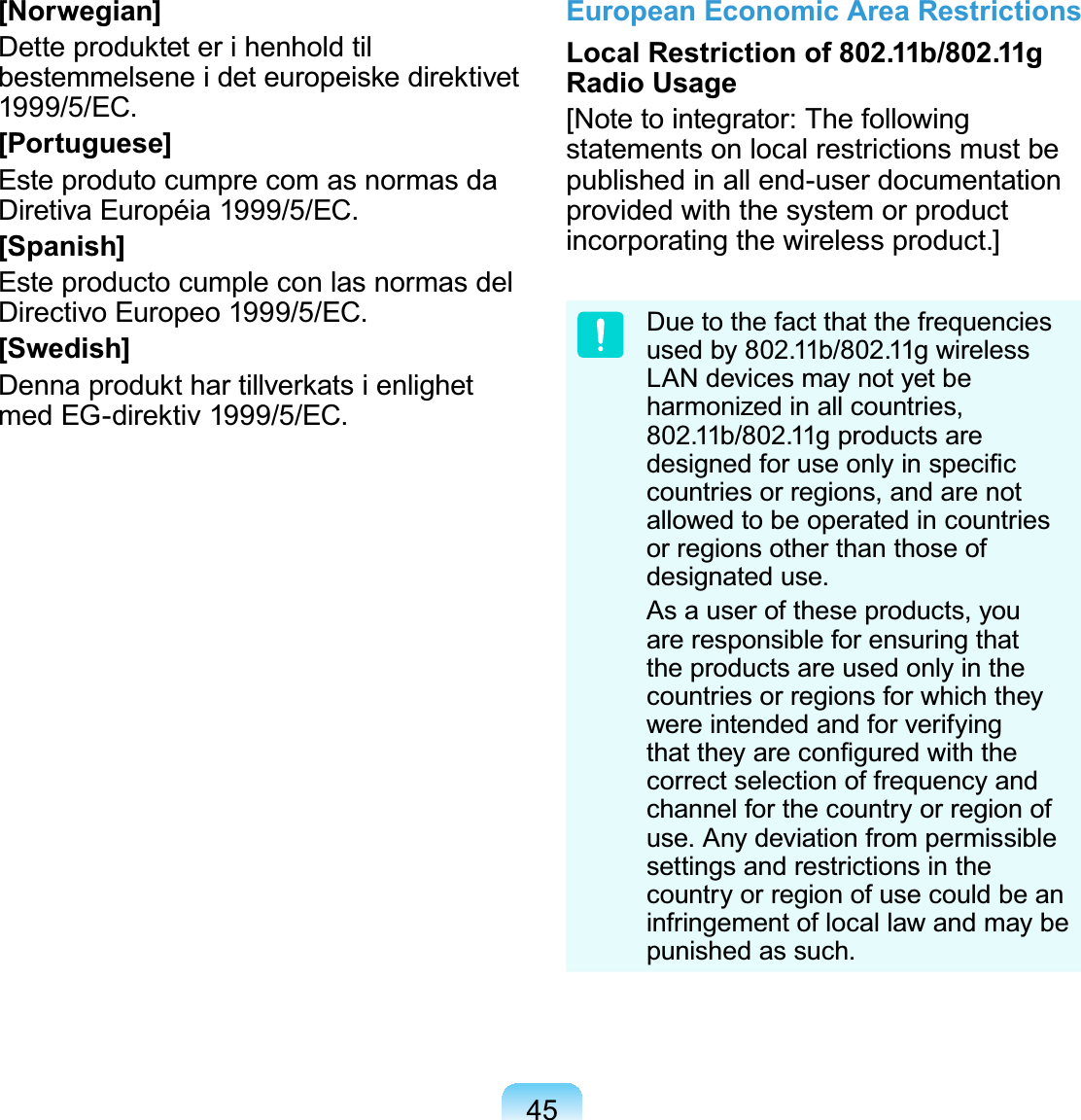 45[Norwegian]Dette produktet er i henhold til bestemmelsene i det europeiske direktivet 1999/5/EC.[Portuguese]Este produto cumpre com as normas da Diretiva Européia 1999/5/EC.[Spanish]Este producto cumple con las normas del Directivo Europeo 1999/5/EC.[Swedish]Denna produkt har tillverkats i enlighet med EG-direktiv 1999/5/EC.European Economic Area RestrictionsLocal Restriction of 802.11b/802.11g Radio Usage[Note to integrator: The following statements on local restrictions must be published in all end-user documentation provided with the system or product incorporating the wireless product.]Due to the fact that the frequencies used by 802.11b/802.11g wireless LAN devices may not yet be harmonized in all countries, 802.11b/802.11g products are designed for use only in speciﬁc countries or regions, and are not allowed to be operated in countries or regions other than those of designated use.As a user of these products, you are responsible for ensuring that the products are used only in the countries or regions for which they were intended and for verifying that they are conﬁgured with the correct selection of frequency and channel for the country or region of use. Any deviation from permissible settings and restrictions in the country or region of use could be an infringement of local law and may be punished as such.