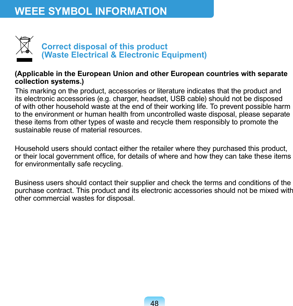 48WEEE SYMBOL INFORMATION Correct disposal of this product  (Waste Electrical &amp; Electronic Equipment)(Applicable in the European Union and other European countries with separate collection systems.)This marking on the product, accessories or literature indicates that the product and its electronic accessories (e.g. charger, headset, USB cable) should not be disposed of with other household waste at the end of their working life. To prevent possible harm to the environment or human health from uncontrolled waste disposal, please separate these items from other types of waste and recycle them responsibly to promote the sustainable reuse of material resources.Household users should contact either the retailer where they purchased this product, or their local government ofﬁce, for details of where and how they can take these items for environmentally safe recycling.Business users should contact their supplier and check the terms and conditions of the purchase contract. This product and its electronic accessories should not be mixed with other commercial wastes for disposal.