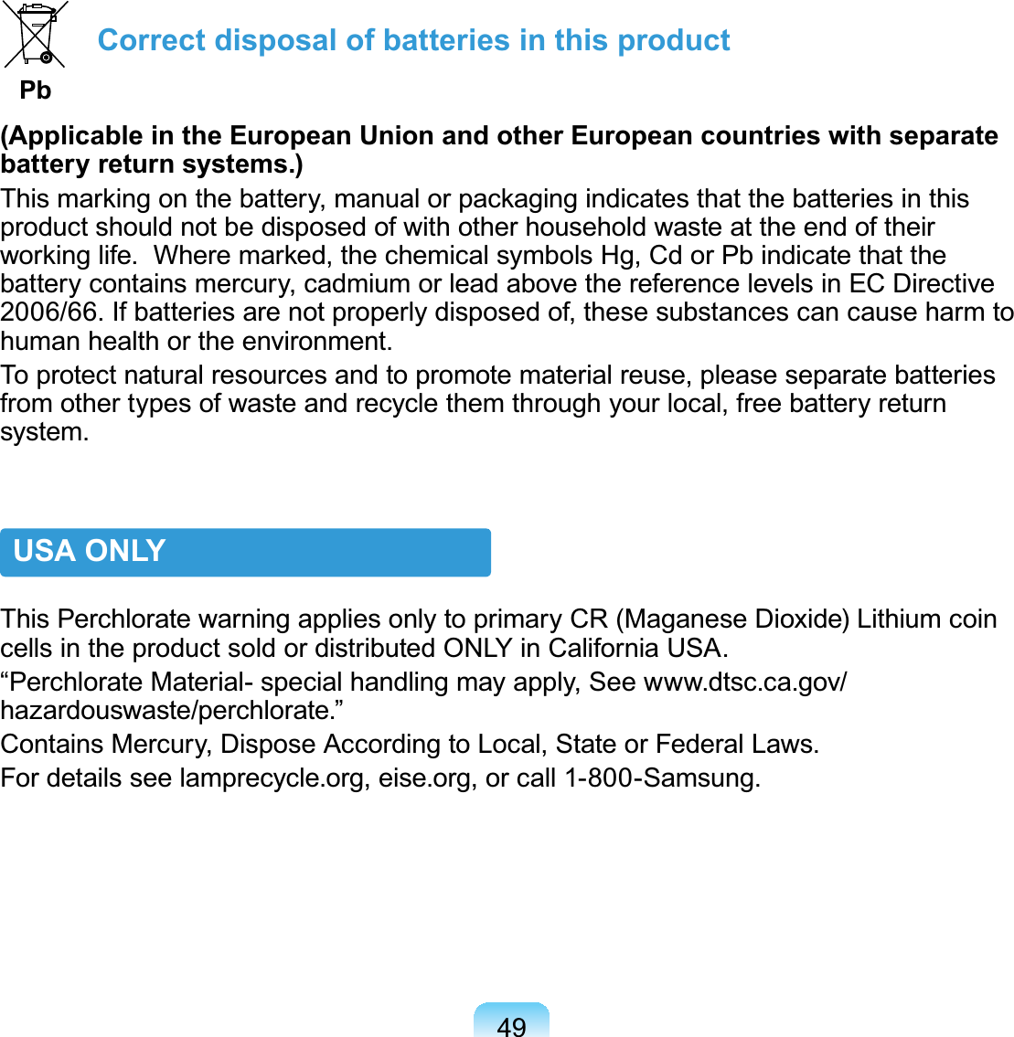 49 Correct disposal of batteries in this product  Pb(Applicable in the European Union and other European countries with separate battery return systems.)This marking on the battery, manual or packaging indicates that the batteries in this product should not be disposed of with other household waste at the end of their working life.  Where marked, the chemical symbols Hg, Cd or Pb indicate that the battery contains mercury, cadmium or lead above the reference levels in EC Directive 2006/66. If batteries are not properly disposed of, these substances can cause harm to human health or the environment. To protect natural resources and to promote material reuse, please separate batteries from other types of waste and recycle them through your local, free battery return system.USA ONLYThis Perchlorate warning applies only to primary CR (Maganese Dioxide) Lithium coin cells in the product sold or distributed ONLY in California USA.“Perchlorate Material- special handling may apply, See www.dtsc.ca.gov/hazardouswaste/perchlorate.”Contains Mercury, Dispose According to Local, State or Federal Laws.For details see lamprecycle.org, eise.org, or call 1-800-Samsung.