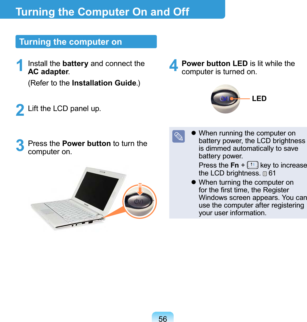 56Turning the Computer On and OffTurning the computer on1 Install the battery and connect the AC adapter. (Refer to the Installation Guide.)2  Lift the LCD panel up.3 Press the Power button to turn the computer on.4 Power button LED is lit while the computer is turned on.LED When running the computer on battery power, the LCD brightness is dimmed automatically to save battery power. Press the Fn +   key to increase the LCD brightness.   61 When turning the computer on for the ﬁrst time, the Register Windows screen appears. You can use the computer after registering your user information. 