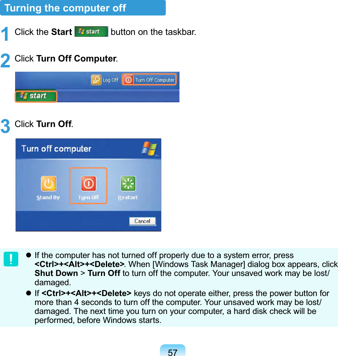 57Turning the computer off1 Click the Start  button on the taskbar.2 Click Turn Off Computer.3 Click Turn Off. If the computer has not turned off properly due to a system error, press &lt;Ctrl&gt;+&lt;Alt&gt;+&lt;Delete&gt;. When [Windows Task Manager] dialog box appears, click Shut Down &gt; Turn Of f to turn off the computer. Your unsaved work may be lost/damaged. If &lt;Ctrl&gt;+&lt;Alt&gt;+&lt;Delete&gt; keys do not operate either, press the power button for more than 4 seconds to turn off the computer. Your unsaved work may be lost/damaged. The next time you turn on your computer, a hard disk check will be performed, before Windows starts.