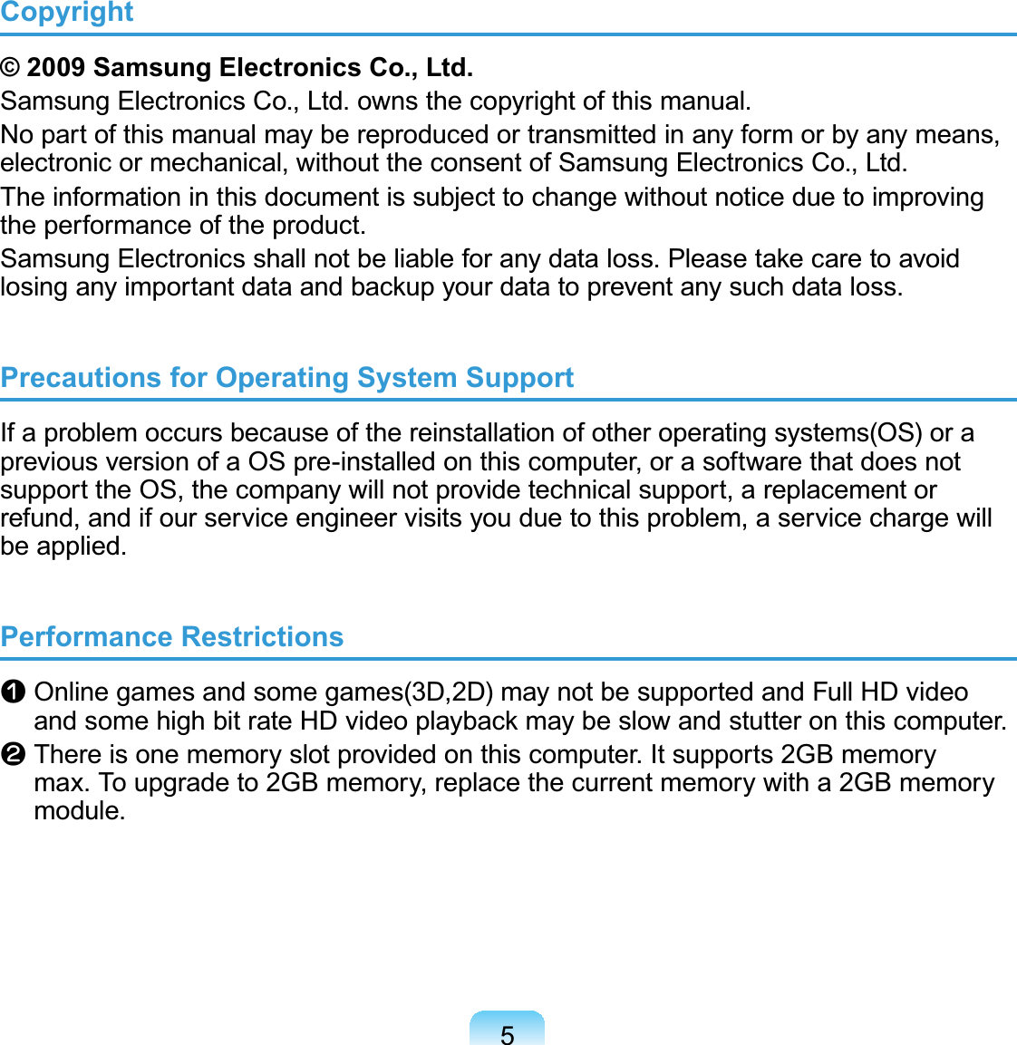 5Copyright© 2009 Samsung Electronics Co., Ltd.Samsung Electronics Co., Ltd. owns the copyright of this manual. No part of this manual may be reproduced or transmitted in any form or by any means, electronic or mechanical, without the consent of Samsung Electronics Co., Ltd. The information in this document is subject to change without notice due to improving the performance of the product.Samsung Electronics shall not be liable for any data loss. Please take care to avoid losing any important data and backup your data to prevent any such data loss.Precautions for Operating System SupportIf a problem occurs because of the reinstallation of other operating systems(OS) or a previous version of a OS pre-installed on this computer, or a software that does not support the OS, the company will not provide technical support, a replacement or refund, and if our service engineer visits you due to this problem, a service charge will be applied.Performance Restrictionsn  Online games and some games(3D,2D) may not be supported and Full HD video and some high bit rate HD video playback may be slow and stutter on this computer.l  There is one memory slot provided on this computer. It supports 2GB memory max. To upgrade to 2GB memory, replace the current memory with a 2GB memory module.