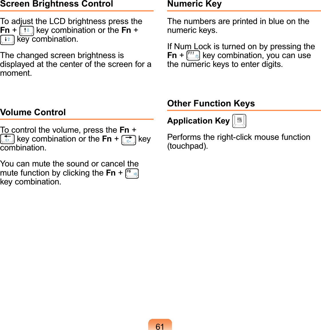 61Screen Brightness ControlTo adjust the LCD brightness press the Fn +   key combination or the Fn +  key combination.The changed screen brightness is displayed at the center of the screen for a moment.Volume ControlTo control the volume, press the Fn +  key combination or the Fn +   key combination.You can mute the sound or cancel the mute function by clicking the Fn +   key combination.Numeric KeyThe numbers are printed in blue on the numeric keys.If Num Lock is turned on by pressing the Fn +   key combination, you can use the numeric keys to enter digits.Other Function KeysApplication Key Performs the right-click mouse function (touchpad).
