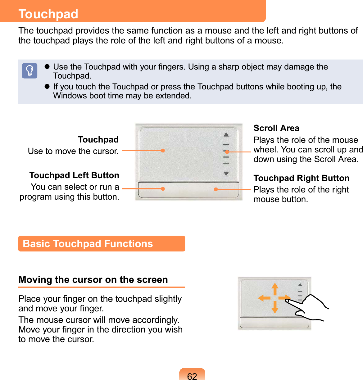 62TouchpadThe touchpad provides the same function as a mouse and the left and right buttons of the touchpad plays the role of the left and right buttons of a mouse. Use the Touchpad with your ﬁngers. Using a sharp object may damage the Touchpad. If you touch the Touchpad or press the Touchpad buttons while booting up, the Windows boot time may be extended.TouchpadUse to move the cursor.Scroll AreaPlays the role of the mouse wheel. You can scroll up and down using the Scroll Area.Touchpad Left ButtonYou can select or run a program using this button.Touchpad Right ButtonPlays the role of the right mouse button.Basic Touchpad FunctionsMoving the cursor on the screenPlace your ﬁnger on the touchpad slightly and move your ﬁnger.The mouse cursor will move accordingly. Move your ﬁnger in the direction you wish to move the cursor.