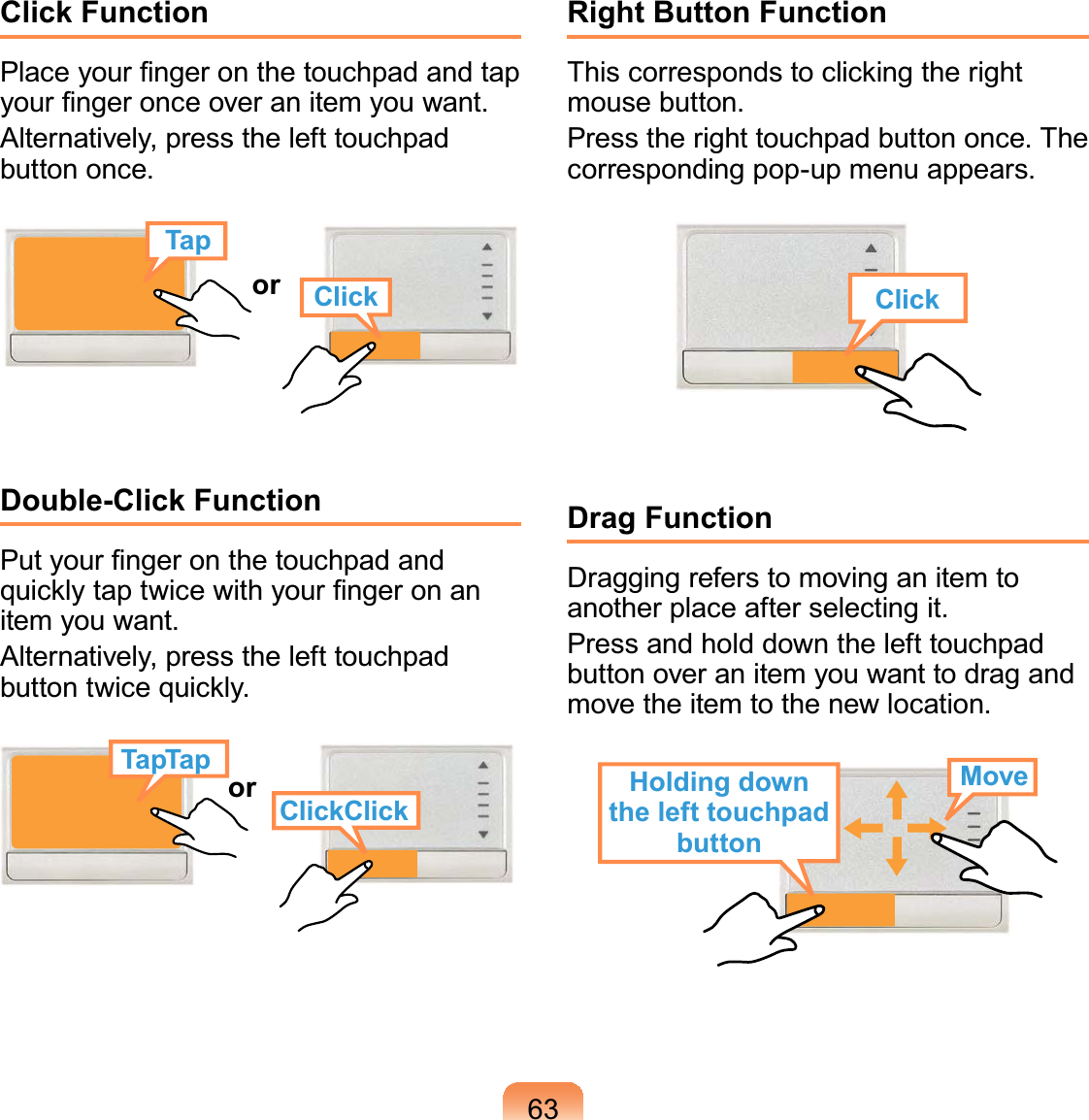 63Click FunctionPlace your ﬁnger on the touchpad and tap your ﬁnger once over an item you want.Alternatively, press the left touchpad button once.TapClickorDouble-Click FunctionPut your ﬁnger on the touchpad and quickly tap twice with your ﬁnger on an item you want.Alternatively, press the left touchpad button twice quickly.or ClickClickTapTapRight Button FunctionThis corresponds to clicking the right mouse button.Press the right touchpad button once. The corresponding pop-up menu appears.ClickDrag FunctionDragging refers to moving an item to another place after selecting it.Press and hold down the left touchpad button over an item you want to drag and move the item to the new location.Holding down the left touchpad buttonMove