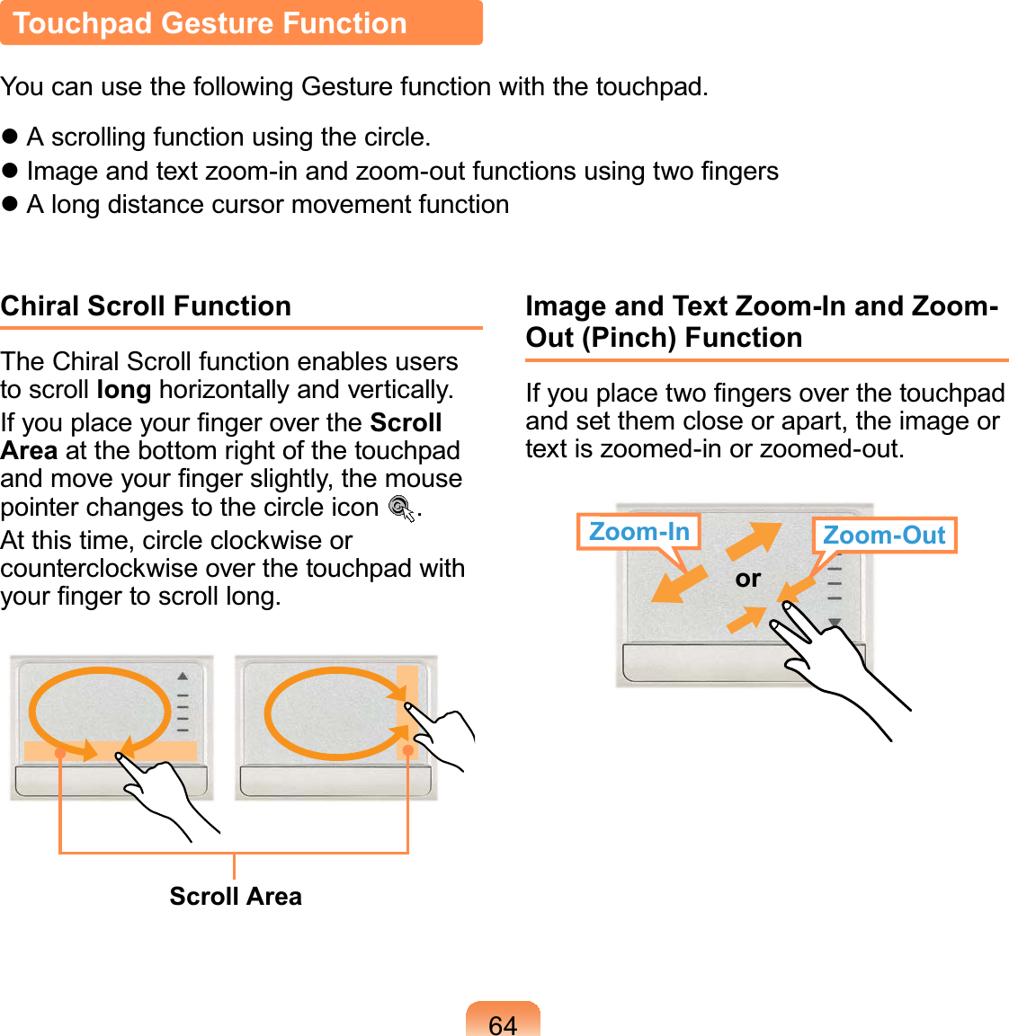 64Touchpad Gesture FunctionYou can use the following Gesture function with the touchpad. A scrolling function using the circle. Image and text zoom-in and zoom-out functions using two ﬁngers A long distance cursor movement functionChiral Scroll FunctionThe Chiral Scroll function enables users to scroll long horizontally and vertically.If you place your ﬁnger over the Scroll Area at the bottom right of the touchpad and move your ﬁnger slightly, the mouse pointer changes to the circle icon  .At this time, circle clockwise or counterclockwise over the touchpad with your ﬁnger to scroll long.Scroll AreaImage and Text Zoom-In and Zoom-Out (Pinch) FunctionIf you place two ﬁngers over the touchpad and set them close or apart, the image or text is zoomed-in or zoomed-out.Zoom-In Zoom-Outor