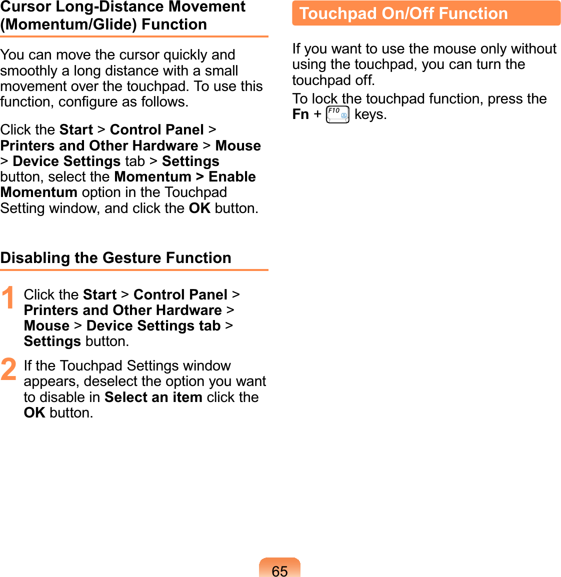 65Cursor Long-Distance Movement (Momentum/Glide) FunctionYou can move the cursor quickly and smoothly a long distance with a small movement over the touchpad. To use this function, conﬁgure as follows.Click the Start &gt; Control Panel &gt; Printers and Other Hardware &gt; Mouse &gt; Device Settings tab &gt; Settings button, select the Momentum &gt; Enable Momentum option in the Touchpad Setting window, and click the OK button.Disabling the Gesture Function1 Click the Start &gt; Control Panel &gt; Printers and Other Hardware &gt; Mouse &gt; Device Settings tab &gt; Settings button.2  If the Touchpad Settings window appears, deselect the option you want to disable in Select an item click the OK button.Touchpad On/Off FunctionIf you want to use the mouse only without using the touchpad, you can turn the touchpad off.To lock the touchpad function, press the Fn +   keys.