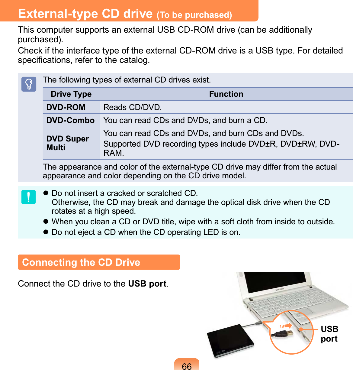 66External-type CD drive (To be purchased)This computer supports an external USB CD-ROM drive (can be additionally purchased).Check if the interface type of the external CD-ROM drive is a USB type. For detailed speciﬁcations, refer to the catalog.The following types of external CD drives exist.Drive Type FunctionDVD-ROM Reads CD/DVD.DVD-Combo You can read CDs and DVDs, and burn a CD.DVD Super MultiYou can read CDs and DVDs, and burn CDs and DVDs.Supported DVD recording types include DVD±R, DVD±RW, DVD-RAM.The appearance and color of the external-type CD drive may differ from the actual appearance and color depending on the CD drive model. Do not insert a cracked or scratched CD.  Otherwise, the CD may break and damage the optical disk drive when the CD rotates at a high speed. When you clean a CD or DVD title, wipe with a soft cloth from inside to outside. Do not eject a CD when the CD operating LED is on.Connecting the CD DriveConnect the CD drive to the USB port.USB port