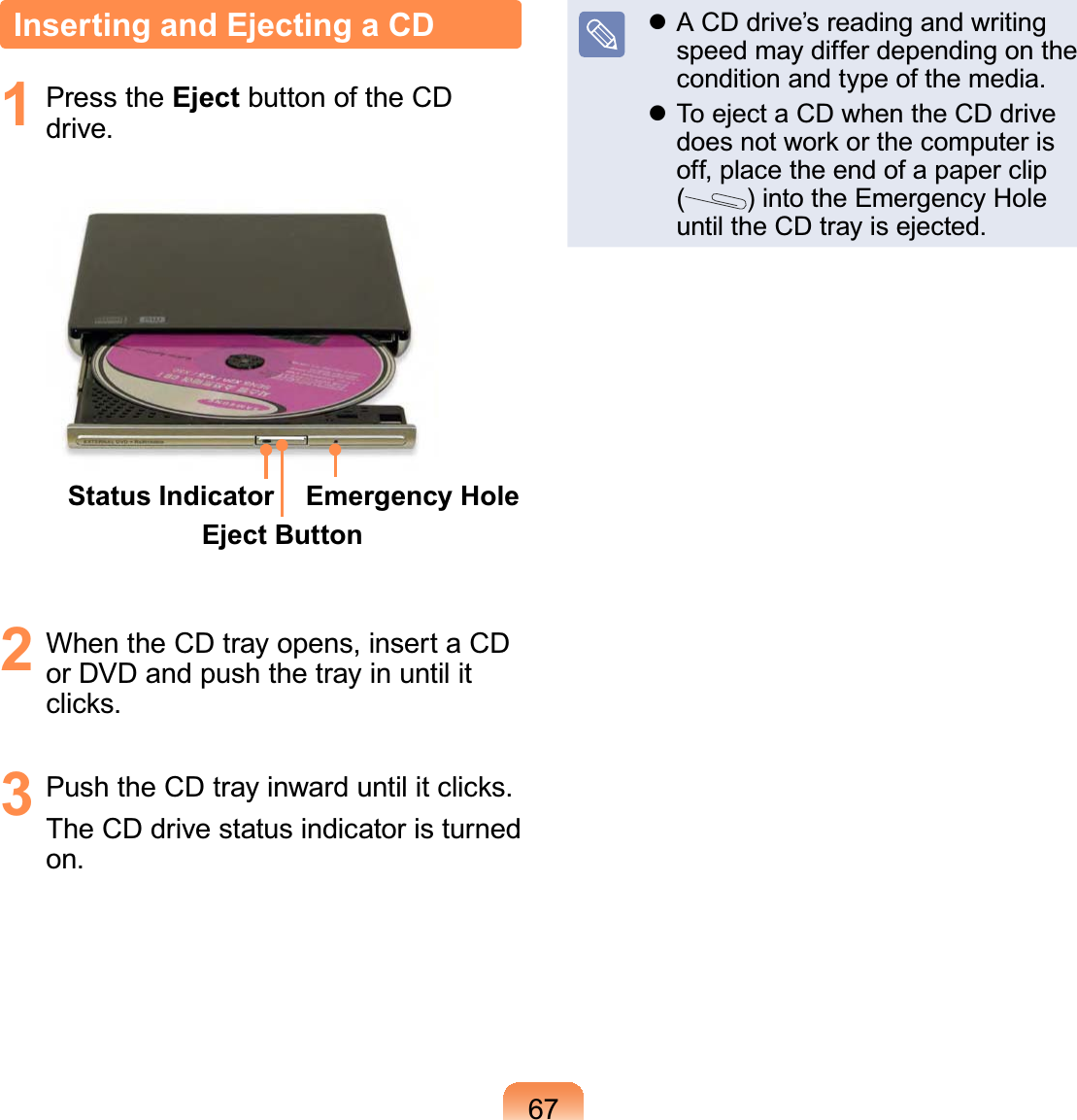 67Inserting and Ejecting a CD1 Press the Eject button of the CD drive.Status IndicatorEject ButtonEmergency Hole2  When the CD tray opens, insert a CD or DVD and push the tray in until it clicks.3  Push the CD tray inward until it clicks.The CD drive status indicator is turned on. A CD drive’s reading and writing speed may differ depending on the condition and type of the media. To eject a CD when the CD drive does not work or the computer is off, place the end of a paper clip  () into the Emergency Hole until the CD tray is ejected.