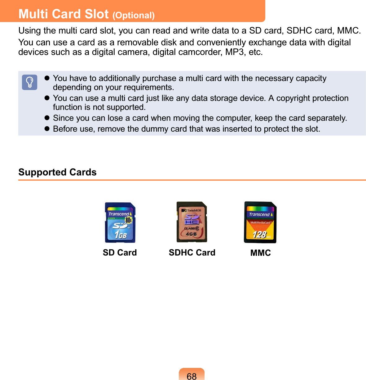 68Multi Card Slot (Optional)Using the multi card slot, you can read and write data to a SD card, SDHC card, MMC.You can use a card as a removable disk and conveniently exchange data with digital devices such as a digital camera, digital camcorder, MP3, etc. You have to additionally purchase a multi card with the necessary capacity depending on your requirements. You can use a multi card just like any data storage device. A copyright protection function is not supported. Since you can lose a card when moving the computer, keep the card separately. Before use, remove the dummy card that was inserted to protect the slot.Supported CardsSD Card MMCSDHC Card