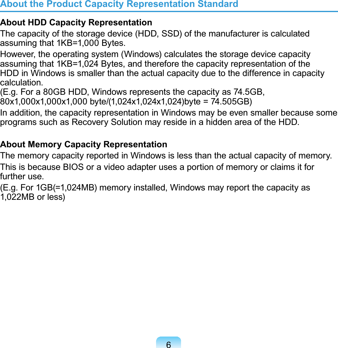 6About the Product Capacity Representation StandardAbout HDD Capacity RepresentationThe capacity of the storage device (HDD, SSD) of the manufacturer is calculated assuming that 1KB=1,000 Bytes.However, the operating system (Windows) calculates the storage device capacity assuming that 1KB=1,024 Bytes, and therefore the capacity representation of the HDD in Windows is smaller than the actual capacity due to the difference in capacity calculation.  (E.g. For a 80GB HDD, Windows represents the capacity as 74.5GB, 80x1,000x1,000x1,000 byte/(1,024x1,024x1,024)byte = 74.505GB)In addition, the capacity representation in Windows may be even smaller because some programs such as Recovery Solution may reside in a hidden area of the HDD.About Memory Capacity RepresentationThe memory capacity reported in Windows is less than the actual capacity of memory.This is because BIOS or a video adapter uses a portion of memory or claims it for further use.(E.g. For 1GB(=1,024MB) memory installed, Windows may report the capacity as 1,022MB or less)