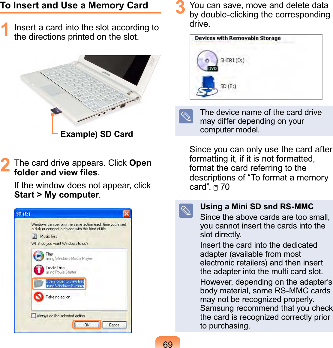 69To Insert and Use a Memory Card1  Insert a card into the slot according to the directions printed on the slot.Example) SD Card2  The card drive appears. Click Open folder and view ﬁles.If the window does not appear, click Start &gt; My computer.3  You can save, move and delete data by double-clicking the corresponding drive.The device name of the card drive may differ depending on your computer model.Since you can only use the card after formatting it, if it is not formatted, format the card referring to the descriptions of “To format a memory card”.   70Using a Mini SD snd RS-MMCSince the above cards are too small, you cannot insert the cards into the slot directly.Insert the card into the dedicated adapter (available from most electronic retailers) and then insert the adapter into the multi card slot.However, depending on the adapter’s body material, some RS-MMC cards may not be recognized properly. Samsung recommend that you check the card is recognized correctly prior to purchasing.