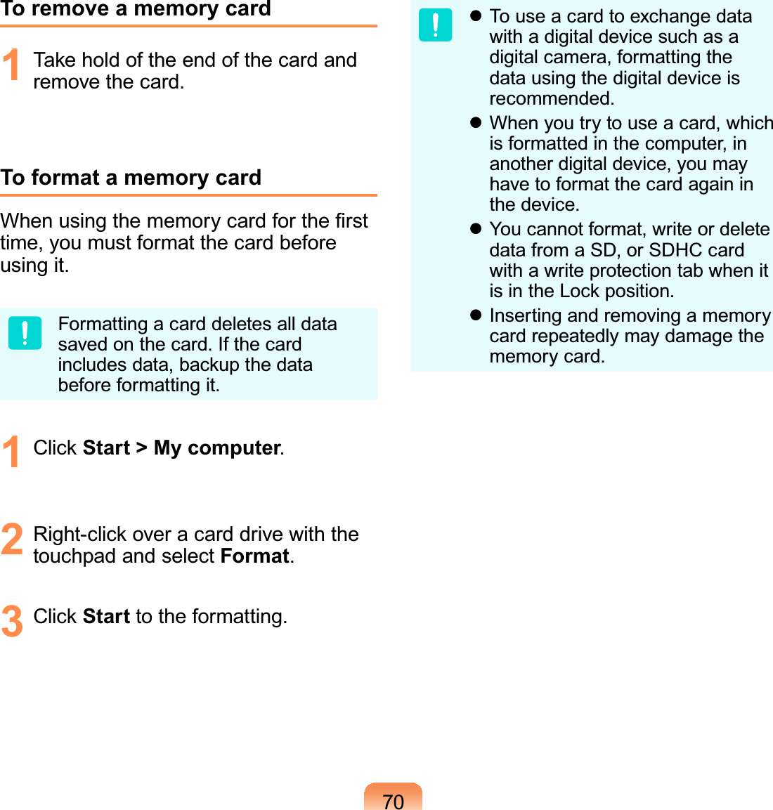 70To remove a memory card1  Take hold of the end of the card and remove the card.To format a memory cardWhen using the memory card for the ﬁrst time, you must format the card before using it.Formatting a card deletes all data saved on the card. If the card includes data, backup the data before formatting it.1 Click Start &gt; My computer.2  Right-click over a card drive with the touchpad and select Format.3 Click Start to the formatting. To use a card to exchange data with a digital device such as a digital camera, formatting the data using the digital device is recommended. When you try to use a card, which is formatted in the computer, in another digital device, you may have to format the card again in the device. You cannot format, write or delete data from a SD, or SDHC card with a write protection tab when it is in the Lock position. Inserting and removing a memory card repeatedly may damage the memory card.