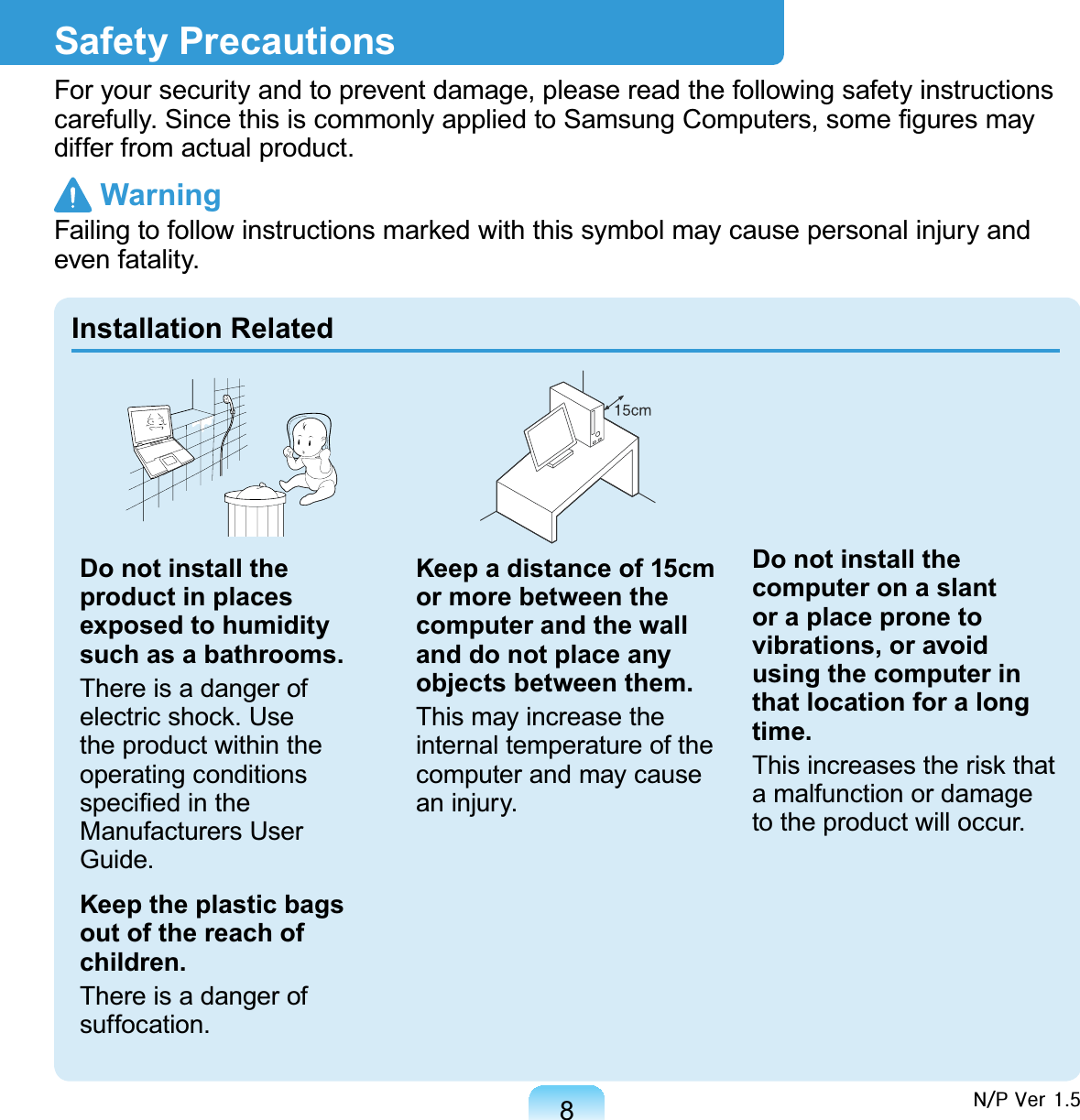 8Safety PrecautionsFor your security and to prevent damage, please read the following safety instructions carefully. Since this is commonly applied to Samsung Computers, some ﬁgures may differ from actual product. WarningFailing to follow instructions marked with this symbol may cause personal injury and even fatality.Installation RelatedDo not install the product in places exposed to humidity such as a bathrooms.There is a danger of electric shock. Use the product within the operating conditions speciﬁed in the Manufacturers User Guide.Keep the plastic bags out of the reach of children.There is a danger of suffocation.Keep a distance of 15cm or more between the computer and the wall and do not place any objects between them.This may increase the internal temperature of the computer and may cause an injury.Do not install the computer on a slant or a place prone to vibrations, or avoid using the computer in that location for a long time.This increases the risk that a malfunction or damage to the product will occur.Q2S#Yhu#418