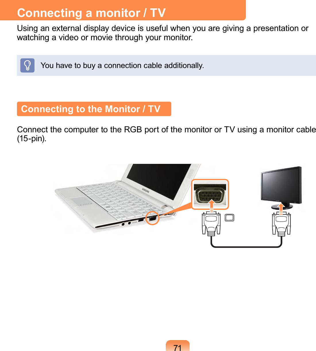 71Connecting a monitor / TVUsing an external display device is useful when you are giving a presentation or watching a video or movie through your monitor.You have to buy a connection cable additionally.Connecting to the Monitor / TVConnect the computer to the RGB port of the monitor or TV using a monitor cable  (15-pin).