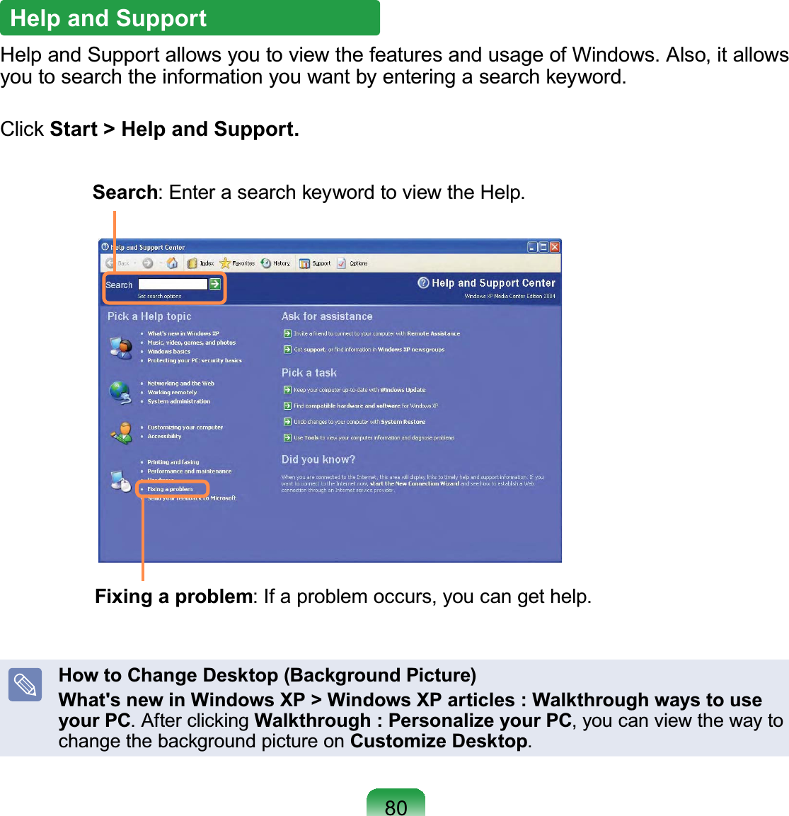 80Help and SupportHelp and Support allows you to view the features and usage of Windows. Also, it allows you to search the information you want by entering a search keyword.Click Start &gt; Help and Support.Search: Enter a search keyword to view the Help.Fixing a problem: If a problem occurs, you can get help.How to Change Desktop (Background Picture)What&apos;s new in Windows XP &gt; Windows XP articles : Walkthrough ways to use your PC. After clicking Walkthrough : Personalize your PC, you can view the way to change the background picture on Customize Desktop.