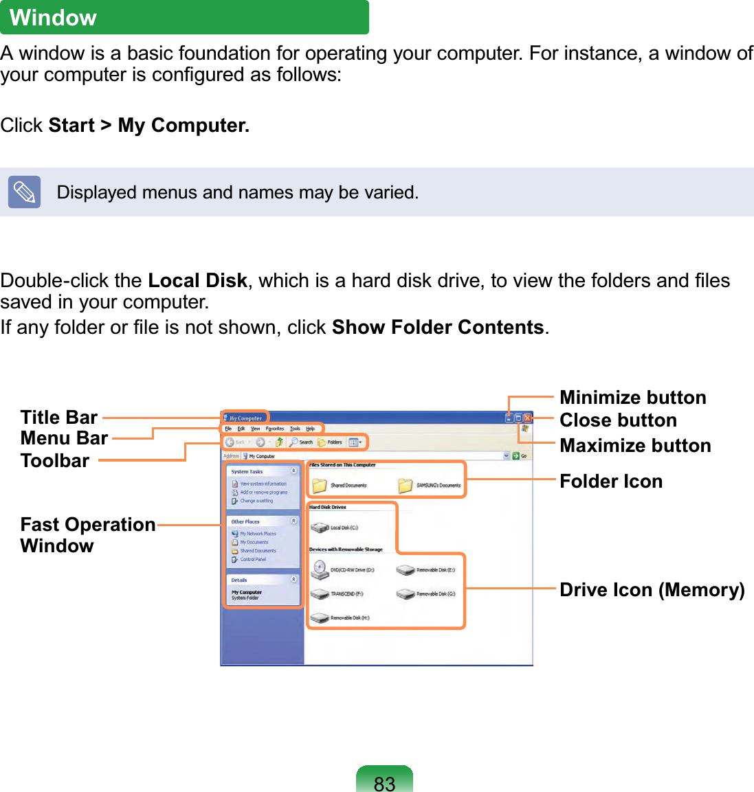 83WindowA window is a basic foundation for operating your computer. For instance, a window of your computer is conﬁgured as follows:Click Start &gt; My Computer.Displayed menus and names may be varied.Double-click the Local Disk, which is a hard disk drive, to view the folders and ﬁles saved in your computer.If any folder or ﬁle is not shown, click Show Folder Contents.Title BarMenu BarToolbarFast Operation WindowFolder IconDrive Icon (Memory)Minimize buttonMaximize buttonClose button