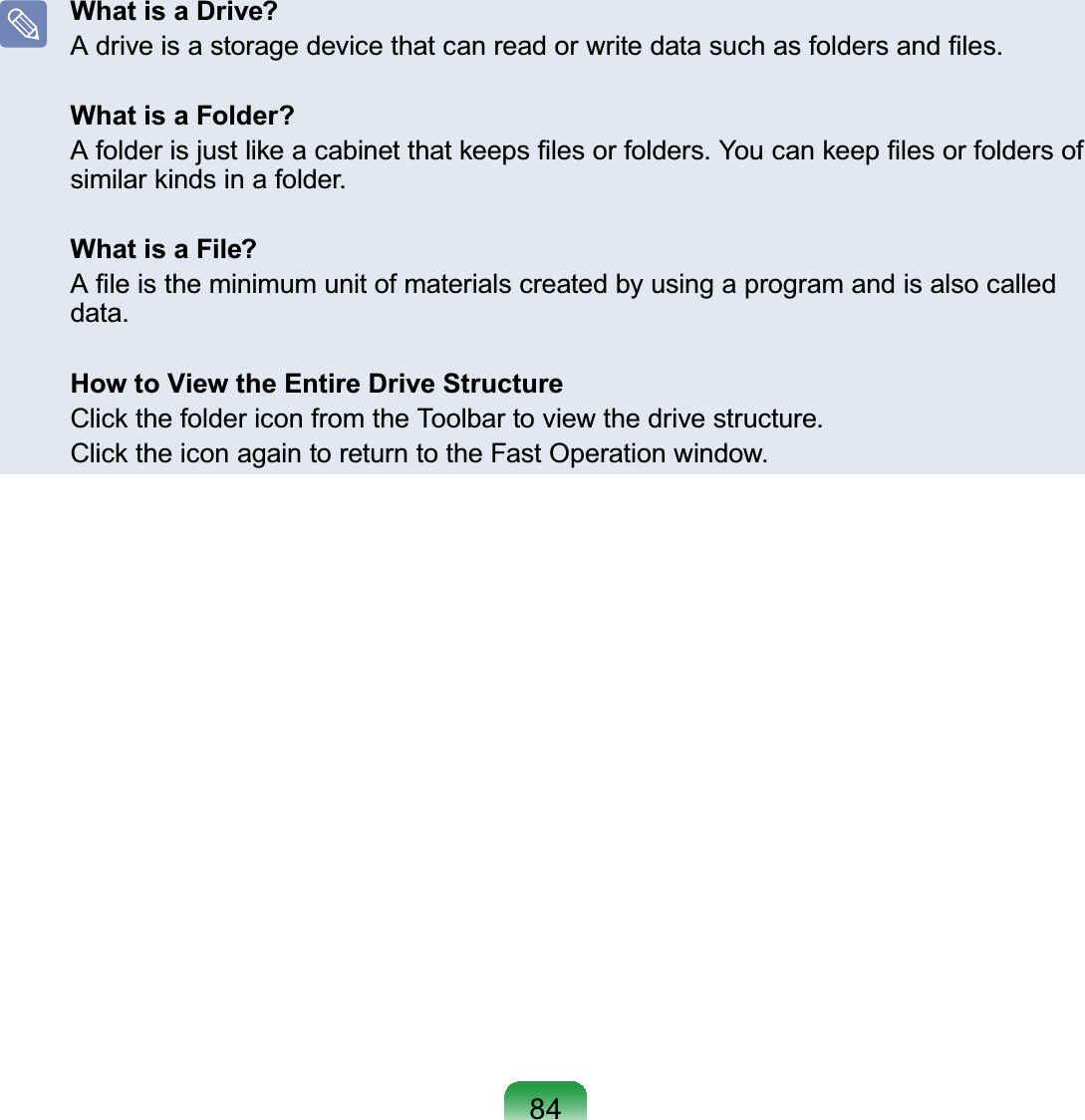 84What is a Drive?A drive is a storage device that can read or write data such as folders and ﬁles. What is a Folder?A folder is just like a cabinet that keeps ﬁles or folders. You can keep ﬁles or folders of similar kinds in a folder.What is a File?A ﬁle is the minimum unit of materials created by using a program and is also called data.How to View the Entire Drive StructureClick the folder icon from the Toolbar to view the drive structure.Click the icon again to return to the Fast Operation window.