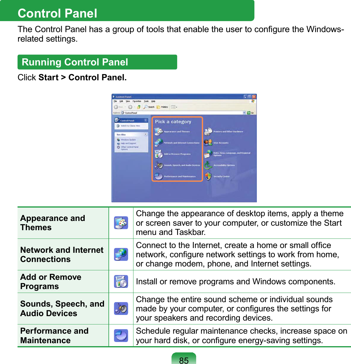 85Control PanelThe Control Panel has a group of tools that enable the user to conﬁgure the Windows-related settings.Running Control PanelClick Start &gt; Control Panel.Appearance and ThemesChange the appearance of desktop items, apply a theme or screen saver to your computer, or customize the Start menu and Taskbar.Network and Internet ConnectionsConnect to the Internet, create a home or small ofﬁce network, conﬁgure network settings to work from home, or change modem, phone, and Internet settings.Add or Remove Programs Install or remove programs and Windows components.Sounds, Speech, and Audio DevicesChange the entire sound scheme or individual sounds made by your computer, or conﬁgures the settings for your speakers and recording devices.Performance and MaintenanceSchedule regular maintenance checks, increase space on your hard disk, or conﬁgure energy-saving settings.