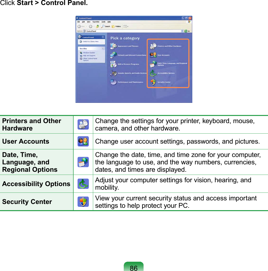 86Click Start &gt; Control Panel.Printers and Other HardwareChange the settings for your printer, keyboard, mouse, camera, and other hardware.User Accounts Change user account settings, passwords, and pictures.Date, Time, Language, and Regional OptionsChange the date, time, and time zone for your computer, the language to use, and the way numbers, currencies, dates, and times are displayed.Accessibility Options Adjust your computer settings for vision, hearing, and mobility.Security Center View your current security status and access important settings to help protect your PC.