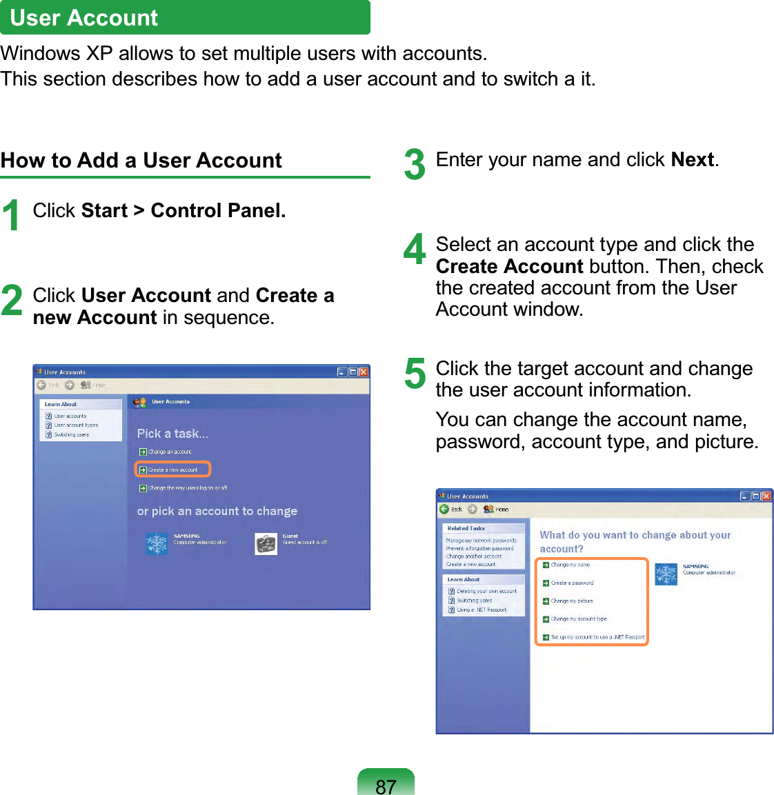 87User AccountWindows XP allows to set multiple users with accounts.This section describes how to add a user account and to switch a it.How to Add a User Account1 Click Start &gt; Control Panel.2 Click User Account and Create a new Account in sequence.3  Enter your name and click Next.4  Select an account type and click the Create Account button. Then, check the created account from the User Account window.5  Click the target account and change the user account information.You can change the account name, password, account type, and picture.