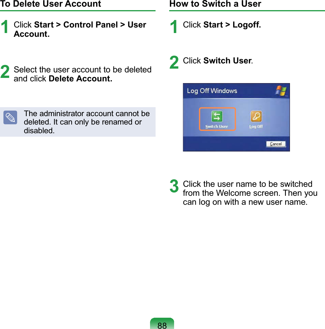 88To Delete User Account1 Click Start &gt; Control Panel &gt; User Account.2  Select the user account to be deleted and click Delete Account.The administrator account cannot be deleted. It can only be renamed or disabled.How to Switch a User1 Click Start &gt; Logoff.2 Click Switch User.3  Click the user name to be switched from the Welcome screen. Then you can log on with a new user name.