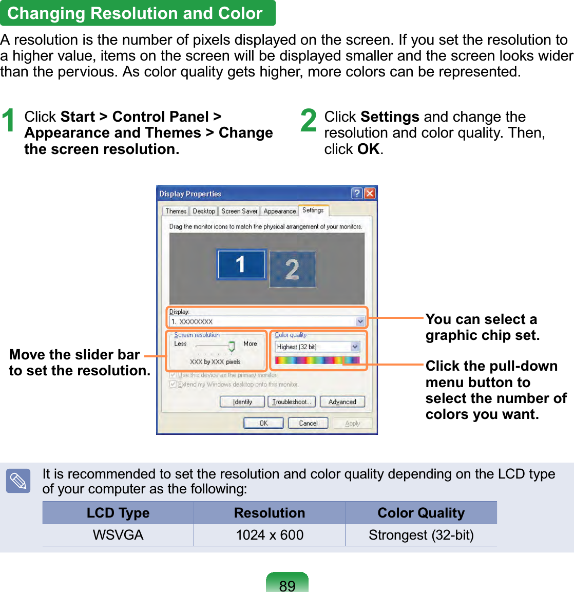 891 Click Start &gt; Control Panel &gt; Appearance and Themes &gt; Change the screen resolution.2 Click Settings and change the resolution and color quality. Then, click OK.You can select a graphic chip set.Click the pull-down menu button to select the number of colors you want.Move the slider bar to set the resolution.It is recommended to set the resolution and color quality depending on the LCD type of your computer as the following:LCD Type Resolution  Color Quality WSVGA 1024 x 600 Strongest (32-bit)Changing Resolution and ColorA resolution is the number of pixels displayed on the screen. If you set the resolution to a higher value, items on the screen will be displayed smaller and the screen looks wider than the pervious. As color quality gets higher, more colors can be represented.