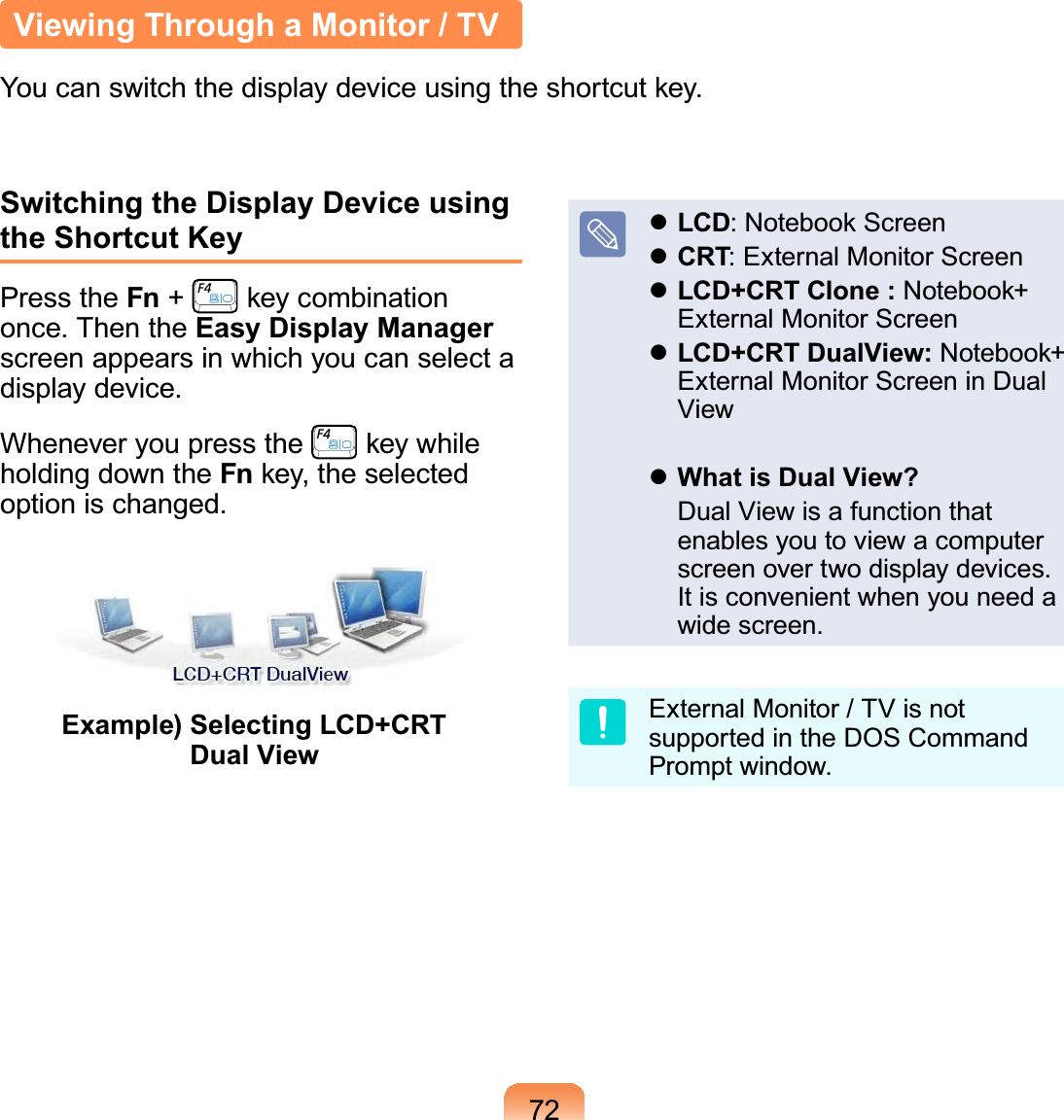 72Switching the Display Device using the Shortcut KeyPress the Fn +   key combination once. Then the Easy Display Manager screen appears in which you can select a display device.Whenever you press the   key while holding down the Fn key, the selected option is changed.Example)  Selecting LCD+CRT Dual View LCD: Notebook Screen CRT: External Monitor Screen LCD+CRT Clone : Notebook+ External Monitor Screen LCD+CRT DualView: Notebook+ External Monitor Screen in Dual View What is Dual View?  Dual View is a function that enables you to view a computer screen over two display devices. It is convenient when you need a wide screen.External Monitor / TV is not supported in the DOS Command Prompt window.Viewing Through a Monitor / TVYou can switch the display device using the shortcut key.