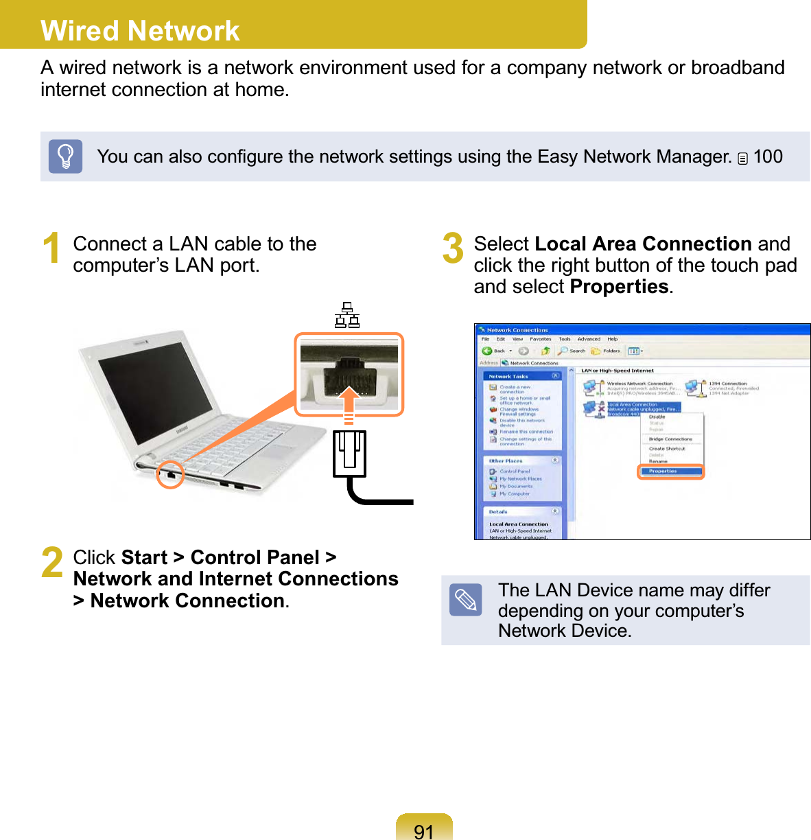 911  Connect a LAN cable to the computer’s LAN port.2 Click Start &gt; Control Panel &gt; Network and Internet Connections &gt; Network Connection.3 Select Local Area Connection and click the right button of the touch pad and select Properties.The LAN Device name may differ depending on your computer’s Network Device.Wired NetworkA wired network is a network environment used for a company network or broadband internet connection at home.You can also conﬁgure the network settings using the Easy Network Manager.  100