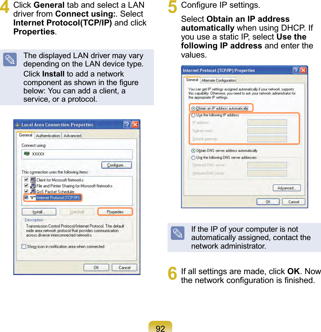 924 Click General tab and select a LAN driver from Connect using:. Select Internet Protocol(TCP/IP) and click Properties.The displayed LAN driver may vary depending on the LAN device type.Click Install to add a network component as shown in the ﬁgure below: You can add a client, a service, or a protocol.5  Conﬁgure IP settings.Select Obtain an IP address automatically when using DHCP. If you use a static IP, select Use the following IP address and enter the values.If the IP of your computer is not automatically assigned, contact the network administrator.6  If all settings are made, click OK. Now the network conﬁguration is ﬁnished.