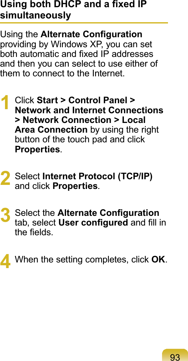 93Using both DHCP and a ﬁxed IP simultaneouslyUsing the Alternate Conﬁguration providing by Windows XP, you can set both automatic and ﬁxed IP addresses and then you can select to use either of them to connect to the Internet.1 Click Start &gt; Control Panel &gt; Network and Internet Connections &gt; Network Connection &gt; Local Area Connection by using the right button of the touch pad and click Properties.2 Select Internet Protocol (TCP/IP) and click Properties.3 Select the Alternate Conﬁguration tab, select User conﬁgured and ﬁll in the ﬁelds.4  When the setting completes, click OK.