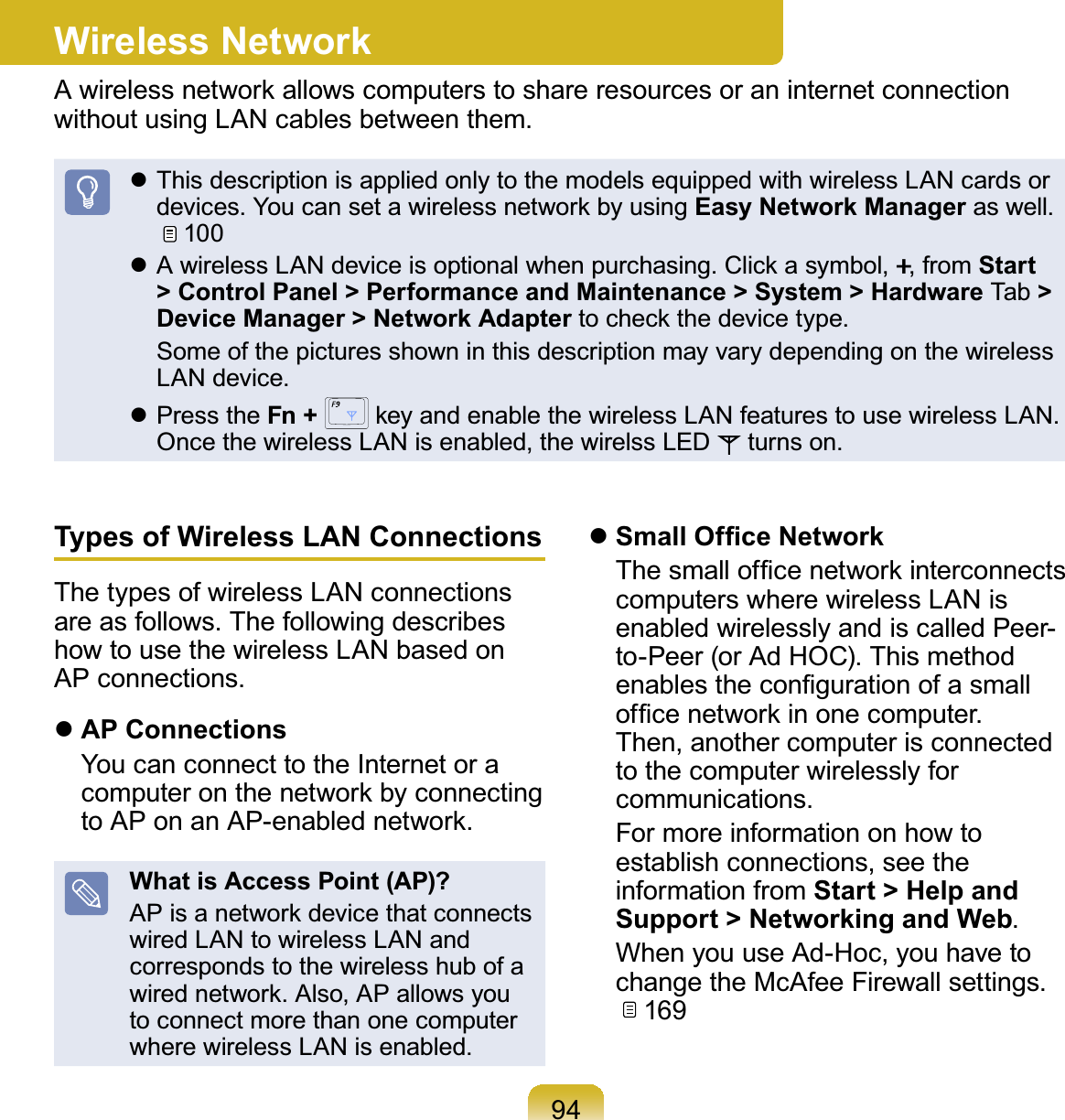 94Wireless NetworkA wireless network allows computers to share resources or an internet connection without using LAN cables between them. This description is applied only to the models equipped with wireless LAN cards or devices. You can set a wireless network by using Easy Network Manager as well.   100 A wireless LAN device is optional when purchasing. Click a symbol, ., from Start &gt; Control Panel &gt; Performance and Maintenance &gt; System &gt; Hardware Tab &gt; Device Manager &gt; Network Adapter to check the device type.  Some of the pictures shown in this description may vary depending on the wireless LAN device. Press the Fn +   key and enable the wireless LAN features to use wireless LAN. Once the wireless LAN is enabled, the wirelss LED   turns on.Types of Wireless LAN ConnectionsThe types of wireless LAN connections are as follows. The following describes how to use the wireless LAN based on AP connections. AP Connections  You can connect to the Internet or a computer on the network by connecting to AP on an AP-enabled network.What is Access Point (AP)?AP is a network device that connects wired LAN to wireless LAN and corresponds to the wireless hub of a wired network. Also, AP allows you to connect more than one computer where wireless LAN is enabled. Small Ofﬁce Network  The small ofﬁce network interconnects computers where wireless LAN is enabled wirelessly and is called Peer-to-Peer (or Ad HOC). This method enables the conﬁguration of a small ofﬁce network in one computer. Then, another computer is connected to the computer wirelessly for communications.  For more information on how to establish connections, see the information from Start &gt; Help and Support &gt; Networking and Web.  When you use Ad-Hoc, you have to change the McAfee Firewall settings.   169