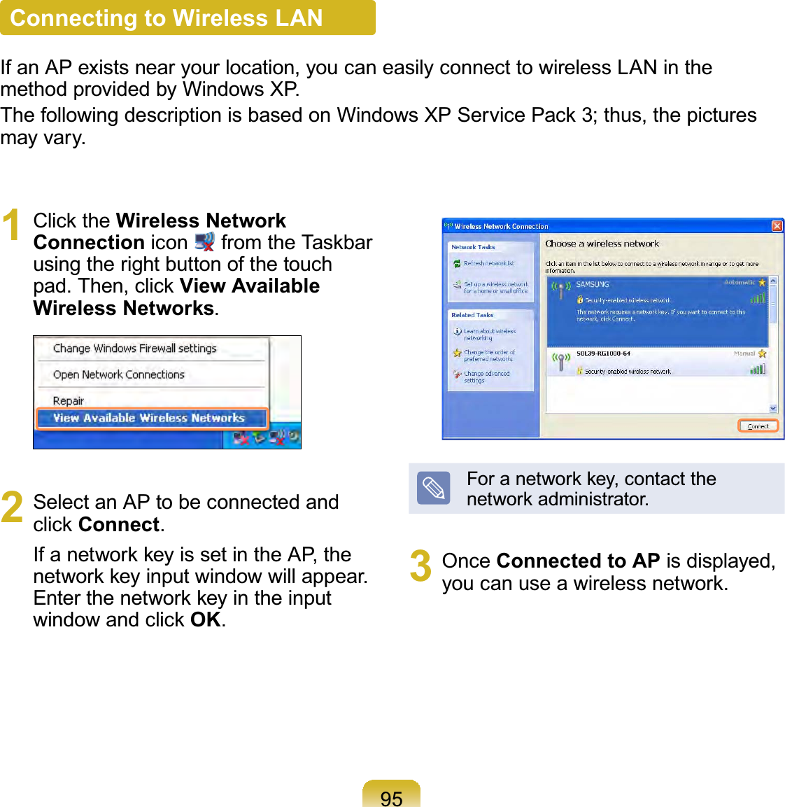 95Connecting to Wireless LANIf an AP exists near your location, you can easily connect to wireless LAN in the method provided by Windows XP.The following description is based on Windows XP Service Pack 3; thus, the pictures may vary.1 Click the Wireless Network Connection icon   from the Taskbar using the right button of the touch pad. Then, click View Available Wireless Networks.2  Select an AP to be connected and click Connect.If a network key is set in the AP, the network key input window will appear. Enter the network key in the input window and click OK.For a network key, contact the network administrator.3 Once Connected to AP is displayed, you can use a wireless network.