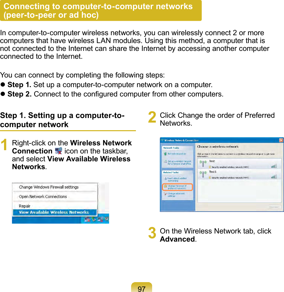 97Connecting to computer-to-computer networks  (peer-to-peer or ad hoc)In computer-to-computer wireless networks, you can wirelessly connect 2 or more computers that have wireless LAN modules. Using this method, a computer that is not connected to the Internet can share the Internet by accessing another computer connected to the Internet.You can connect by completing the following steps: Step 1. Set up a computer-to-computer network on a computer. Step 2. Connect to the conﬁgured computer from other computers.Step 1. Setting up a computer-to-computer network1  Right-click on the Wireless Network Connection  icon on the taskbar, and select View Available Wireless Networks.2  Click Change the order of Preferred Networks.3  On the Wireless Network tab, click Advanced.