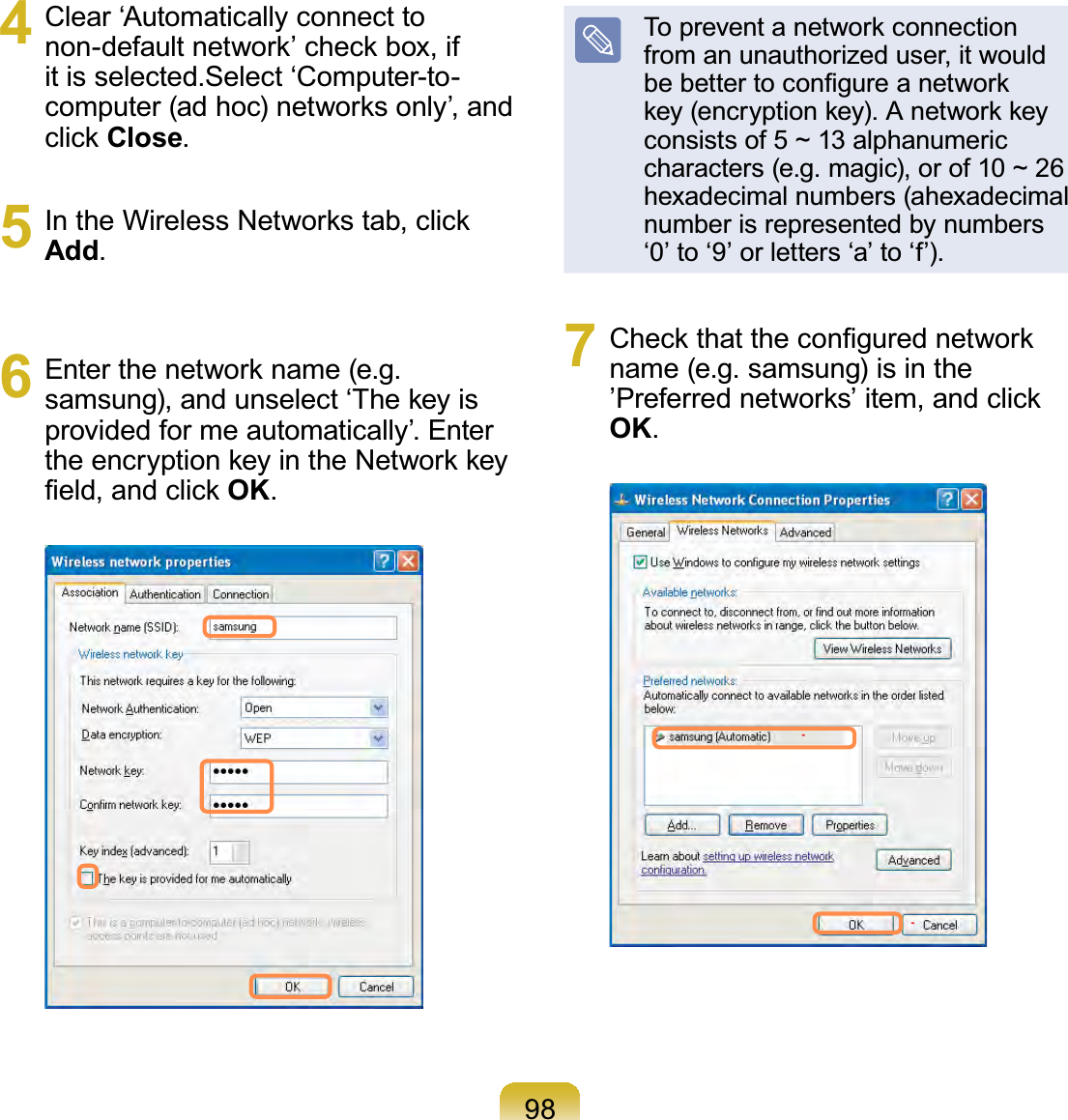 984  Clear ‘Automatically connect to non-default network’ check box, if it is selected.Select ‘Computer-to-computer (ad hoc) networks only’, and click Close.5  In the Wireless Networks tab, click Add.6  Enter the network name (e.g. samsung), and unselect ‘The key is provided for me automatically’. Enter the encryption key in the Network key ﬁeld, and click OK.To prevent a network connection from an unauthorized user, it would be better to conﬁgure a network key (encryption key). A network key consists of 5 ~ 13 alphanumeric characters (e.g. magic), or of 10 ~ 26 hexadecimal numbers (ahexadecimal number is represented by numbers ‘0’ to ‘9’ or letters ‘a’ to ‘f’).7  Check that the conﬁgured network name (e.g. samsung) is in the ’Preferred networks’ item, and click OK.