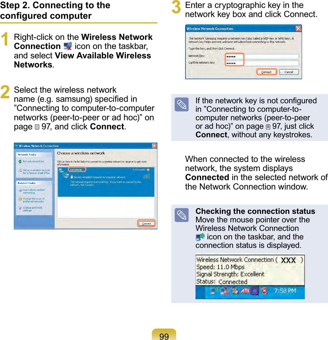 99Step 2. Connecting to the conﬁgured computer1  Right-click on the Wireless Network Connection  icon on the taskbar, and select View Available Wireless Networks.2  Select the wireless network name (e.g. samsung) speciﬁed in ”Connecting to computer-to-computer networks (peer-to-peer or ad hoc)” on page   97, and click Connect.3  Enter a cryptographic key in the network key box and click Connect.If the network key is not conﬁgured in ”Connecting to computer-to-computer networks (peer-to-peer or ad hoc)” on page   97, just click Connect, without any keystrokes.When connected to the wireless network, the system displays Connected in the selected network of the Network Connection window.Checking the connection status Move the mouse pointer over the Wireless Network Connection  icon on the taskbar, and the connection status is displayed.