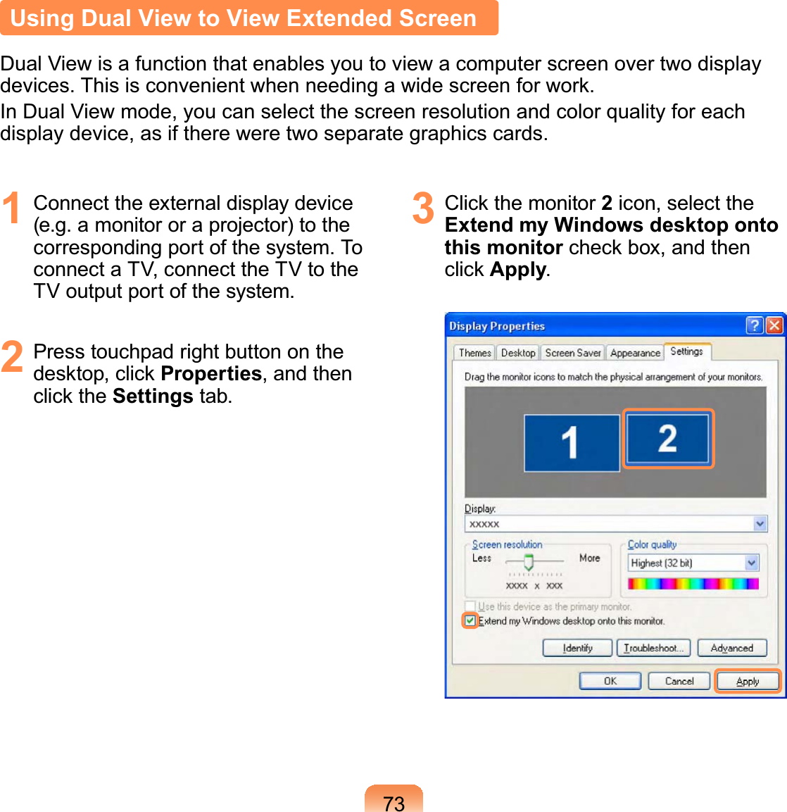 73Using Dual View to View Extended ScreenDual View is a function that enables you to view a computer screen over two display devices. This is convenient when needing a wide screen for work.In Dual View mode, you can select the screen resolution and color quality for each display device, as if there were two separate graphics cards.1  Connect the external display device (e.g. a monitor or a projector) to the corresponding port of the system. To connect a TV, connect the TV to the TV output port of the system.2  Press touchpad right button on the desktop, click Properties, and then click the Settings tab.3  Click the monitor 2 icon, select the Extend my Windows desktop onto this monitor check box, and then click Apply.
