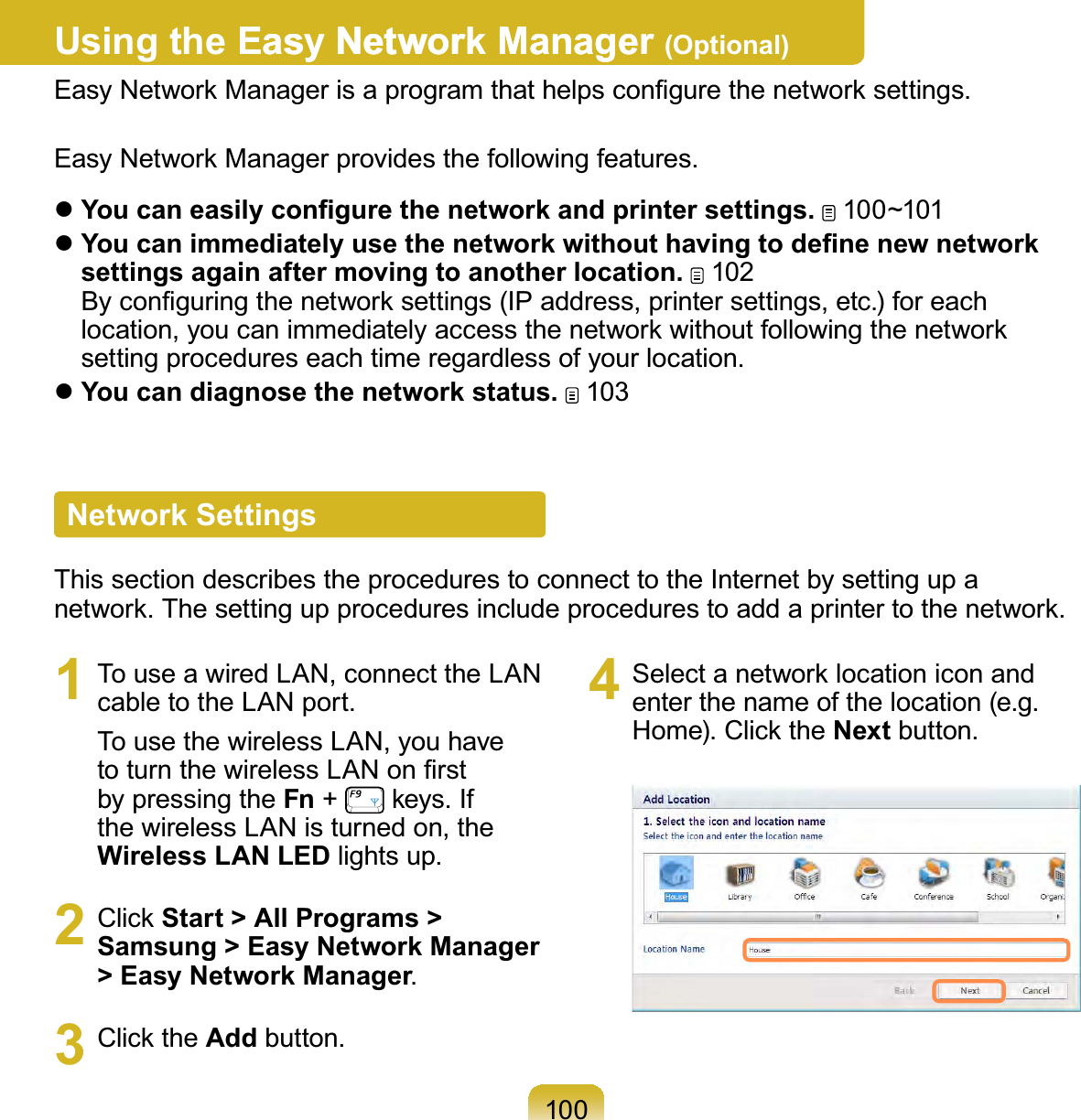 100Using the Easy Network ManagerEasy Network Manager (Optional)Easy Network Manager is a program that helps conﬁgure the network settings.Easy Network Manager provides the following features. You can easily conﬁgure the network and printer settings.  100~101 You can immediately use the network without having to deﬁne new network settings again after moving to another location.  102 By conﬁguring the network settings (IP address, printer settings, etc.) for each location, you can immediately access the network without following the network setting procedures each time regardless of your location.  You can diagnose the network status.  103Network SettingsThis section describes the procedures to connect to the Internet by setting up a network. The setting up procedures include procedures to add a printer to the network.1  To use a wired LAN, connect the LAN cable to the LAN port.To use the wireless LAN, you have to turn the wireless LAN on ﬁrst by pressing the Fn +   keys. If the wireless LAN is turned on, the Wireless LAN LED lights up.2 Click Start &gt; All Programs &gt; Samsung &gt; Easy Network Manager &gt; Easy Network Manager.3 Click the Add button.4  Select a network location icon and enter the name of the location (e.g. Home). Click the Next button.